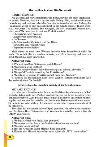 Mechaniker in einer Kfz-Werkstatt
DANIEL ERZÄHLT:
Kfz-Mechaniker war schon immer ein Beruf, für den ich mich interessier-
te. Autos, Motoren, Basteln – das ist mein Hobby. Also, schickte ich meine
Bewerbung und meinen Lebenslauf an eine Autowerkstatt. Am Anfang des
Praktikums geﬁel es mir, dass ich nicht in die Schule musste. In der Werk-
statt war jeder Tag anders. Die Kollegen, die dort arbeiteten, waren nett.
Nach zwei Wochen stand in meinem Praktikumsheft:
– Überprüfung der Bremsen
– Zündkerzen auswechseln
– Hof kehren
– Aufräumen der Werkstatt und des Büros
– Einstellen einer Handbremse
– Reparatur eines Reifens
Mechaniker ist nach zwei Wochen dennoch kein Traumberuf mehr für
mich. Die Arbeit, die ich machen musste, war oft schmutzig und anstren-
gend. Manchmal auch langweilig.
Antwortet kurz.
1. Für welchen Beruf interessierte sich Daniel?
2. Was waren seine Hobbys?
3. Wohin schickte Daniel seine Bewerbung und seinen Lebenslauf?
4. Was geﬁel Daniel am Anfang des Praktikums?
5. Was stand in seinem Praktikumsheft nach zwei Wochen?
6. Warum ist Mechaniker nach zwei Wochen Betriebspraktikum kein
Traumberuf mehr für Daniel?
Medizinisch-technischer Assistent im Krankenhaus
MICHAEL ERZÄHLT:
Ich habe mein Praktikum im Labor des Stadtkrankennhauses als „MTA“
gemacht. Ich musste dort Proben analysieren, die die Ärzte aus dem Kran-
kenhaus brachten. Zum Beispiel musste man Blutproben unter dem Mikros-
kop betrachten, um festzustellen, ob bestimmte Bakterien enthalten waren.
Sicherheit war sehr wichtig. Ich musste Handschuhe tragen, um mich nicht
zu inﬁzieren.
Trotzdem hat die Arbeit mir viel Spaß gemacht. Ich habe mich schon im-
mer für diesen Beruf interessiert und könnte mir vorstellen, auch später als
„MTA“ zu arbeiten.
Antwortet kurz.
1. Wo hat Michael sein Praktikum gemacht?
2. Was musste er im Labor des Stadtkrankennhauses machen?
3. Was war dabei wichtig?
4. Hat die Arbeit im Labor Michael Spaß gemacht?
5. Könnte sich Michael vorstellen, auch später als „MTA“ zu arbeiten?
 
