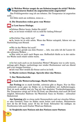 32
b) Welches Wetter magst du am liebsten/magst du nicht? Welche
Temperaturen ﬁndest du angenehm/nicht angenehm?
Das Frühlingswetter mag ich am liebsten. Die Temperatur ist angenehm
mild, …
Ich fühle mich am wohlsten, wenn es …
6. Die Deutschen reden gern vom Wetter
a) Lest kurze Dialoge.
Schönes Wetter heute, ﬁnden Sie nicht?
Ja, es ist heute wirklich viel zu mild für Anfang Februar!
Herrlicher Tag, nicht war?
Ja, heute ist es echt schön. Wenn das Wetter mitspielt, fahren wir am
Nachmittag zum Strand.
Wie ist das Wetter bei euch?
Ich schaue gerade aus dem Fenster ... Ach, was sehe ich da! Lauter di-
cke schwarze Wolken …
Hier sieht es auch nach Regen aus. Hoffentlich bleibt es in der nächs-
ten Woche noch relativ schön warm.
Ist bei euch auch so ein komisches Wetter? Morgens war es sehr warm,
mittags gab’s Regen, nachmittags war wieder Hochsommer und am Abend
gab’s ein riesiges Gewitter ...
Ach was! Hier strahlt die Sonne und es ist heiß.
b) Macht weitere Dialoge. Sprecht über das Wetter.
7. Der Wetterbericht
a) Lest die Wettervorhersage. Macht Notizen.
Am Freitag ist es stark bewölkt, zeitweise gibt es Regen. Nur im Küs-g
tenbereich sowie ganz im Süden ist es freundlicher mit Aufheiterungen.
Dort ist auch endlich mal ein Tag mit fast absoluter Trockenheitsgarantie.
Die Temperatur steigt auf 18 bis 23 Grad, am Oberrhein sind auch 26 Grad
möglich. Schwacher Südwest- bis Westwind. Ganz im Norden – schwacher
Südostwind.
Am Samstag gibt es etwas mehr Sonnenschein und nur einzelne Schau-g
er oder Gewitter. Ganz im Süden meist heiter und trocken, Höchstwerte
dort 22 bis 29 Grad, sonst 19 bis 24 Grad. Schwacher bis mäßiger, im
Nordwesten teils auch frischer Wind aus Südwest.
b) Vergleicht eure Notizen mit den Notizen eurer Partner.
 