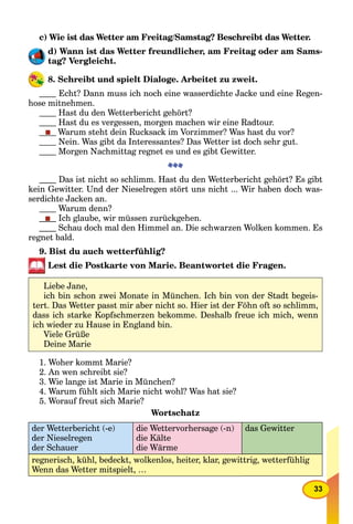 33
c) Wie ist das Wetter am Freitag/Samstag? Beschreibt das Wetter.
d) Wann ist das Wetter freundlicher, am Freitag oder am Sams-
tag? Vergleicht.
8. Schreibt und spielt Dialoge. Arbeitet zu zweit.
Echt? Dann muss ich noch eine wasserdichte Jacke und eine Regen-
hose mitnehmen.
Hast du den Wetterbericht gehört?
Hast du es vergessen, morgen machen wir eine Radtour.
Warum steht dein Rucksack im Vorzimmer? Was hast du vor?
Nein. Was gibt da Interessantes? Das Wetter ist doch sehr gut.
Morgen Nachmittag regnet es und es gibt Gewitter.
Das ist nicht so schlimm. Hast du den Wetterbericht gehört? Es gibt
kein Gewitter. Und der Nieselregen stört uns nicht ... Wir haben doch was-
serdichte Jacken an.
Warum denn?
Ich glaube, wir müssen zurückgehen.
Schau doch mal den Himmel an. Die schwarzen Wolken kommen. Es
regnet bald.
9. Bist du auch wetterfühlig?
Lest die Postkarte von Marie. Beantwortet die Fragen.
1. Woher kommt Marie?
2. An wen schreibt sie?
3. Wie lange ist Marie in München?
4. Warum fühlt sich Marie nicht wohl? Was hat sie?
5. Worauf freut sich Marie?
Wortschatz
der Wetterbericht (-e)
der Nieselregen
der Schauer
die Wettervorhersage (-n)
die Kälte
die Wärme
das Gewitter
regnerisch, kühl, bedeckt, wolkenlos, heiter, klar, gewittrig, wetterfühlig
Wenn das Wetter mitspielt, …
Liebe Jane,
ich bin schon zwei Monate in München. Ich bin von der Stadt begeis-
tert. Das Wetter passt mir aber nicht so. Hier ist der Föhn oft so schlimm,
dass ich starke Kopfschmerzen bekomme. Deshalb freue ich mich, wenn
ich wieder zu Hause in England bin.
Viele Grüße
Deine Marie
 