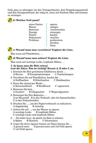43
Geld, ganz zu schweigen von den Transportkosten, dem Verpackungsmaterial
und dem Energieaufwand, der nötig ist, einen mit frischem Obst und Gemüse
zu versorgen.
b) Welches Verb passt?
einen Garten
Wasser
Batterien
Energie
Fleisch
Dokumente
Probleme
sparen
anlegen
verschwenden
entsorgen
kaufen
recyclen
produzieren
drucken
lösen
c) Worauf muss man verzichten? Ergänzt die Liste.
Man muss auf Plastiktüten, …
d) Worauf muss man achten? Ergänzt die Liste.
Man muss auf unnötige Lecks, tropfende Hähne, …
7. So kann man die Welt retten!
Lest die Sätze. Was ist richtig? Kreuzt A, B oder C an.C
1. Ersetzen Sie Ihre gewohnten Glühbirnen durch …
A Kerzen B Energiesparlampen C Taschenlampen
2. Verzichten Sie auf Plastiktüten, kaufen Sie …
A Stofftaschen B Schultaschen C Handtaschen
3. Essen Sie einmal pro Woche …
A Schweineﬂeisch B Rindﬂeisch C vegetarisch
4. Benutzen Sie kein …
A Geschirr B Glasgeschirr C Wegwerfgeschirr
5. Entsorgen Sie Ihre Batterien …
A im Hausmüll B in den Verkaufs- oder bei Sammelstellen
C in den Verkaufsstellen
6. Drucken Sie …, um den Papierverbrauch zu reduzieren.
A doppelseitig B einseitig
7. Achten Sie auf …, um das Wasser zu sparen.
A unnötige Lecks B tropfende Hähne
C unnötige Lecks und tropfende Hähne
8. … Sie lieber kurz, als gleich ein Bad zu nehmen.
A Baden B Duschen C Schwimmen
9. Legen Sie ihren eigenen Garten an! Dann können Sie …
A gesund essen B gesund essen und viel Geld sparen
C viel Geld sparen
 