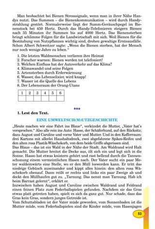 53
Man beobachtet bei Bienen Stresssignale, wenn man in ihrer Nähe Han-
dys nutzt. Das Summen – die Bienenkommunikation – wird durch Handy-
strahlung gestört. Normalerweise liegt der Summ-Geräuschpegel im Bie-
nenstock bei 450 Hertz. Durch das Handy-Telefonieren steigern Bienen
nach 35 Minuten ihr Summen bis auf 4000 Hertz. Das Bienensterben
bringt schlimme Folgen für die Landwirtschaft mit sich. Weil Bienen für die
Bestäubung von Nutzpﬂanzen wichtig sind, drohen gewaltige Ernteausfälle.
Schon Albert Schweitzer sagte: „Wenn die Bienen sterben, hat der Mensch
nur noch wenige Jahre zu leben.“
1. Die letzten Waldmenschen verlieren ihre Heimat
2. Forscher warnen: Bienen werden tot telefoniert!
3. Welchen Einﬂuss hat der Autoverkehr auf das Klima?
4. Klimawandel und seine Folgen
5. Artensterben durch Erderwärmung
6. Wasser, das Lebenselixier, wird knapp!
7. Wasser ist die Quelle des Lebens
8. Der Lebensraum der Orang-Utans
1 2 3 4 5 6
1. Lest den Text.
EINE UMWELTSCH(M)UTZGESCHICHTE
„Heute machen wir eine Fahrt ins Blaue“, verkündet die Mutter, „Vater hat’s
versprochen.“ Also alle rein ins Auto: Hasso, der Schäferhund, auf den Rücksitz;
dazu August und Caroline und vorne Vater und Mutter. Und in den Kofferraum:
drei Kartons mit allerlei Haushaltsdreck, zwei abgefahrene Spikes-Reifen und
den alten rosa Plastik-Wäschekorb, von dem beide Griffe abgerissen sind.
Das Blaue – das ist ein Wald in der Nähe der Stadt. Am Waldrand wird Halt
gemacht. Die Mutter breitet die Decke aus, ölt sich ein und legt sich in die
Sonne. Hasso hat etwas knistern gehört und rast bellend durch die Tannen-
schonung einem vermeintlichen Hasen nach. Der Vater sucht ein paar Me-
ter waldeinwärts eine Stelle, wo er den Müll loswerden kann. Er tritt das
niedrige Gebüsch auseinander und kippt alles hinein: den alten rosa Wä-
schekorb obenauf. Dann reißt er rechts und links ein paar Zweige ab und
deckt den Müllhaufen gut zu. „Tarnung. Das nennt man Tarnung. Hab ich
beim Barrast gelernt“, erklärt er.
Inzwischen haben August und Caroline zwischen Waldrand und Feldrand
einen feinen Platz zum Federballspielen gefunden. Nachdem sie das Gras
etwas platt getreten haben, spielt es sich da ganz gut. Nur schade, dass das
Gras kein Gras, sondern junges Getreide ist.
Vom Schuttabladen ist der Vater müde geworden, vom Sonnenbaden ist die
Mutter müde, vom Federballspielen sind die Kinder müde, vom Hasenjagen
 