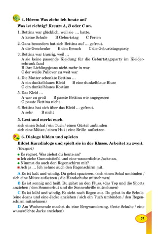 57
4. Hören: Was ziehe ich heute an?
Was ist richtig? Kreuzt A, B oder C an.C
1. Bettina war glücklich, weil sie … hatte.
A keine Schule B Geburtstag C Ferien
2. Ganz besonders hat sich Bettina auf … gefreut.
A die Geschenke B den Besuch C die Geburtstagsparty
3. Bettina war traurig, weil …
A sie keine passende Kleidung für die Geburtstagsparty im Kleider-
schrank fand
B ihre Lieblingsjeans nicht mehr in war
C der weiße Pullover zu weit war
4. Die Mutter schenkte Bettina …
A ein dunkelblaues Kleid B eine dunkelblaue Bluse
C ein dunkelblaues Kostüm
5. Das Kleid …
A war zu groß B passte Bettina wie angegossen
C passte Bettina nicht
6. Bettina hat sich über das Kleid … gefreut.
A sehr B nicht
5. Lest und merkt euch.
sich einen Schal / ein Tuch / einen Gürtel umbinden
sich eine Mütze / einen Hut / eine Brille aufsetzen
6. Dialoge bilden und spielen
Bildet Kurzdialoge und spielt sie in der Klasse. Arbeitet zu zweit.
(Beispiel)
Es regnet. Was ziehst du heute an?
Ich ziehe Gummistiefel und eine wasserdichte Jacke an.
Nimmst du auch den Regenschirm mit?
Ach ja … Ich nehme auch den Regenschirm mit.
A Es ist kalt und windig. Du gehst spazieren. (sich einen Schal umbinden /A
sich eine Mütze aufsetzen / die Handschuhe mitnehmen)
B Es ist sonnig und heiß. Du gehst an den Fluss. (das Top und die Shorts
anziehen / den Sommerhut und die Sonnenbrille mitnehmen)
C Es ist kühl und windig. Es sieht nach Regen aus. Du gehst in die Schule.
(eine Jeans und eine Jacke anziehen / sich ein Tuch umbinden / den Regen-
schirm mitnehmen)
D Am Wochenende machst du eine Bergwanderung. (feste Schuhe / eine
wasserdichte Jacke anziehen)
 