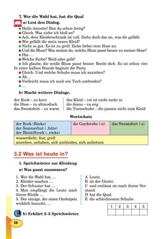 7. Wer die Wahl hat, hat die Qual
a) Lest den Dialog.
Hallo Annette! Bist du schon fertig?
Gleich. Was ziehe ich bloß an?
Ach, dein Kleiderschrank ist voll. Ziehe doch das an, was dir gefällt.
Wie gefällt dir mein neues Kleid?
Nicht so gut. Es ist zu grell. Ziehe lieber eine Hose an.
Und die Bluse? Was meinst du, welche Bluse passt besser zu meiner Hose?
Hm …
Welche Farbe? Weiß oder gelb?
Ich glaube, die weiße Bluse passt besser. Beeile dich. Es ist schon vier.
In einer halben Stunde beginnt die Party.
Gleich. Und welche Schuhe muss ich anziehen?
Äh…
Vielleicht muss ich noch ein Tuch umbinden?
…
b) Macht weitere Dialoge.
der Rock – zu kurz
die Hose – zu altmodisch
das Sweatshirt – zu warm
das Kleid – rot ist nicht mehr in
die Jeans – zu eng
die Turnschuhe – die passen nicht zum Kleid
Wortschatz
der Rock (Röcke)
der Sommerhut (..hüte)
der Bleistiftrock (..röcke)
die Garderobe (-n) das Sweatshirt (-s)
wasserdicht, fest, grell
anziehen, anhaben, sich umbinden, sich aufsetzen
3.2 Was ist heute in?
1. Sprichwörter zur Kleidung
a) Was passt zusammen?
1. Wer die Wahl hat, …
2. Kleider machen …
3. Der Schuster hat …
4. Man empfängt die Leute nach
ihrem Kleide …
5. Der einzige, der einen Ozelotpelz
wirklich braucht, …
A Leute.
B ist der Ozelot.
C und entlässt sie nach ihrem Ver-
stand.
D hat die Qual.
E die schlechtesten Schuhe.
b) Erklärt 2–3 Sprichwörter.
1 2 3 4 5
 