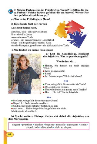 60
b) Welche Farben sind im Frühling im Trend? Gefallen dir die-
se Farben? Welche Farben gefallen dir am besten? Welche Far-
ben gefallen dir nicht so gut?
c) Was ist im Frühling ein Muss?
3. Eine bunte Welt der Farben
Lest und merkt euch.
apricot [..'ko:] – eine apricot Bluse
lila – eine lila Jacke
rosa – ein rosa Tuch
orange – ein orange/oranges [..ʒ@s] Kleid
beige – ein beige/beiges ['be:ʒ@s] Kleid
türkis (blaugrün, grünblau) – ein türkis/türkises Tuch
4. Wie ﬁndest du meine rosa Bluse?
a) Lest die Kurzdialoge. Markiert
die Adjektive. Was ist positiv/negativ?
Wie ﬁndest du ...
Hanna, wie ﬁndest du mein oranges
T-Shirt?
Wow, ist das schön!
Echt?
Ja. Dein oranges T-Shirt ist klasse!
Tina, wie gefällt dir mein türkis Tuch?
Oh, es ist sehr elegant.
Und wie ﬁndest du meine neue Tasche?
Hm … Ehrlich? Sie ist hässlich.
Stefanie, wie gefällt dir meine neue Jeans?
Super! Ich ﬁnde sie sehr modisch.
Und meine beige Schuhe? Gefallen sie dir?
Ach nein … Deine beige Schuhe gefallen mir nicht.
Ich ﬁnde sie altmodisch.
b) Macht weitere Dialoge. Gebraucht dabei die Adjektive aus
dem Wortkasten.
elegant  praktisch  hässlich  bequem  modisch  unbequem  schön 
unpraktisch  altmodisch  nicht so elegant
 