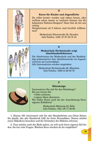 65
D
Kurse für Kinder und Jugendliche
Du willst kreativ werden und nähen lernen, oder
wolltest schon immer so zeichnen können wie die
bekannten Fashion-Designer? Dann bist du bei uns
richtig.
Designerinnen ab 9 Jahren sind herzlich willkom-
men!
Modeschule Dürerstraße 58, Dresden
Info-Telefon: (035) 27 97 52 79 18
E
Modeschule Herbststraße zeigt
Abschlusskollektionen
Die Absolventen der Modeschule und des Modekol-
legs präsentierten ihre Abschlusswerke im Jugend-
zentrum am Leonrodplatz.
Alle Interessierten werden eingeladen.
Modeschule Herbststraße 29, München
Info-Telefon: (089)14 29 59 78
F
Hütedesign
Interessieren Sie sich für das Hütedesign?
Bei uns lernen Sie:
Hüte zeichnen
eigene Ideen skizzieren
Wir helfen Ihnen auch bei der Ausarbeitung Ihrer
eigenen Kollektion!
Modeschule Mainweg 32, Köln
Info-Telefon: (021) 94 77 56 69
1. Hanna (20) interessiert sich für alte Handarbeiten aus Omas Zeiten.
Sie glaubt, das alte Handwerk hilft ihr beim Stressabbau. Hanna möchte
einen Häkelkurs besuchen und die Techniken des Häkelns erlernen.
2. Tina möchte nach der Mode gehen, sie will auch ihren eigenen Stil ﬁn-
den. Sie hat viele Fragen. Welchen Kurs würdest du ihr empfehlen?
 