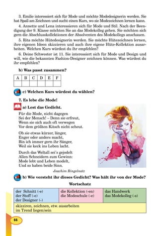 3. Emilie interessiert sich für Mode und möchte Modedesignerin werden. Sie
hat Spaß am Zeichnen und sucht einen Kurs, wo sie Modezeichnen lernen kann.
4. Annette und Lena interessieren sich für Mode und Stil. Nach der Been-
digung der 9. Klasse möchten Sie an das Modekolleg gehen. Sie möchten sich
gern die Abschlusskollektionen der Absolventen des Modekollegs anschauen.
5. Rita möchte Hütedesignerin werden. Sie möchte Hütezeichnen lernen,
ihre eigenen Ideen skizzieren und auch ihre eigene Hüte-Kollektion ausar-
beiten. Welchen Kurs würdest du ihr empfehlen?
6. Deine Schwester ist 11. Sie interessiert sich für Mode und Design und
will, wie die bekannten Fashion-Designer zeichnen können. Was würdest du
ihr empfehlen?
b) Was passt zusammen?
A B C D E F
c) Welchen Kurs würdest du wählen?
7. Es lebe die Mode!
a) Lest das Gedicht.
Für die Mode, nicht dagegen
Sei der Mensch! – Denn sie erfreut,
Wenn sie sich auch oft verwegen
Vor dem größten Kitsch nicht scheut.
Ob sie etwas kürzer, länger,
Enger oder anders macht,
Bin ich immer gern ihr Sänger,
Weil sie keck ins Leben lacht.
Durch das Weltall sei’s gejodelt
Allen Schneidern zum Gewinn:
Mode lebt und Leben modelt,
Und so haben beide Sinn.
Joachim Ringelnatz
b) Wie versteht ihr dieses Gedicht? Was hält ihr von der Mode?
Wortschatz
der Schnitt (-e)
der Stoff (-e)
der Designer (-)
die Kollektion (-en)
die Modeschule (-e)
das Handwerk
das Modekolleg (-s)
skizziren, zeichnen, etw. ausarbeiten
im Trend liegen/sein
 