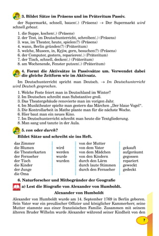 7
3. Bildet Sätze im Präsens und im Präteritum Passiv.
der Supermarkt, schnell, bauen(.) (Präsens)  Der Supermarkt wird
schnell gebaut.
1. die Suppe, kochen(.) (Präsens)
2. der Test, im Deutschunterricht, schreiben(.) (Präsens)
3. was, im Theater, heute, spielen(?) (Präsens)
4. wann, Berlin gründen(?) (Präteritum)
5. welche, Museen, in, Kyjiw, gern, besuchen(?) (Präsens)
6. der Computer, gestern, reparieren(.) (Präteritum)
7. der Tisch, schnell, decken(.) (Präteritum)
8. am Wochenende, Fenster putzen(.) (Präteritum)
4. Formt die Aktivsätze in Passivsätze um. Verwendet dabei
die gleiche Zeitform wie im Aktivsatz.
Im Deutschunterricht spricht man Deutsch.  Im Deutschunterricht
wird Deutsch gesprochen.
1. Welche Feste feiert man in Deutschland im Winter?
2. Im Deutschen schreibt man Substantive groß.
3. Das Theatergebäude renovierte man im vorigen Jahr.
4. Im Musiktheater spielte man gestern das Märchen „Der blaue Vogel“.
5. Die Kontrollarbeit in Mathe plante man für die nächste Woche.
6. Hier baut man ein neues Kino.
7. Im Deutschunterricht schreibt man heute die Textgliederung.
8. Man sang und tanzte in der Aula.
5. von oder durch?
Bildet Sätze und schreibt sie ins Heft.
das Zimmer
die Blumen
die Theaterkarten
der Fernseher
der Tisch
die Kinder
der Junge
die Oma
wird
werden
wurde
wurden
von der Mutter
von dem Vater
von dem Mädchen
von den Kindern
durch den Lärm
durch laute Stimmen
durch den Fernseher
gekauft
aufgeräumt
gegossen
repariert
geweckt
gedeckt
6. Naturforscher und Mitbegründer der Geograﬁe
a) Lest die Biograﬁe von Alexander von Humboldt.
Alexander von Humboldt
Alexander von Humboldt wurde am 14. September 1769 in Berlin geboren.
Sein Vater war ein preußischer Ofﬁzier und königlicher Kammerherr, seine
Mutter stammte aus einer französischen Familie. Zusammen mit seinem
älteren Bruder Wilhelm wurde Alexander während seiner Kindheit von den
 