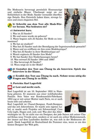 71
Die Modezarin bevorzugt persönlich Hosenanzüge
und einfache Blazer. Überhaupt neigt sie zur
g p gg
Schlichtheit in der Mode. Sander vermeidet überﬂüs-
sige Details. Ihre Entwürfe haben klare, strenge Li-
nien und einen eleganten Stil.
b) Schreibt aus dem Text alle Mode-Wör-
ter heraus. Was bedeuten sie?
c) Antwortet kurz.
1. Was ist Jil Sander?
2. Wo und wann wurde sie geboren?
3. Wann begann sich Jil Sander, für Mode zu inte-
ressieren?
4. Wo hat sie studiert?
5. Was hat Jil Sander nach der Beendigung der Ingenieurschule gemacht?
6. Wann und wo eröffnete sie ihre erste Modeboutique?
7. Was bot Jil Sander in ihrer Modeboutique an?
8. Womit ergänzte Jil Sander ihre Mode?
9. Wo hat Sander ihre Niederlassungen heute?
10. Was entwarf Jil Sander 1984 und 1986?
11. Was bevorzugt Jil Sander?
12. Wozu neigt sie in der Mode?
d) Gestaltet den Text aus Übung 2a als Interview. Spielt das
Interview in der Klasse.
e) Erzählt den Text aus Übung 2a nach. Nehmt wenn nötig die
Fragen aus Übung 2c zu Hilfe.
g
3. Porträts: Karl Lagerfeld
a) Lest und merkt euch.
Karl Lagerfeld ist am 10. September 1933 in Ham-
burg geboren. Er stammte aus einer wohlhabenden
Familie. Sein Vater war Kondensmilch-Fabrikant.
1953 zog er mit seiner Mutter nach Paris, wo er auch
heute lebt und arbeitet.
Karl Lagerfeld ist Chanel-Designer, Fendi-Designer,
und das seit Jahrzehnten. Er macht sein eigenes La-
bel, er macht auch Projekte mit Schwarzkopf, Coca
Cola Light, Hogan und, und, und. Was aber das Aller-
wichtigste ist: Er ist nicht nur ein Designer, der jede Saison mit seiner Cha-
nel-Schau neue Trends setzt, sondern er ist auch ein echter Medienmensch,
der immer auf dem Laufenden darüber ist, was sich in der Modeszene ab-
spielt. Dank Lagerfeld ist Deutschland die Nummer eins, wenn es um den
besten Designer der Welt geht.
 