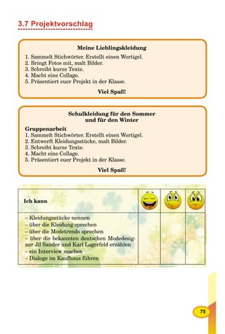 75
3.7 Projektvorschlag
Meine Lieblingskleidung
1. Sammelt Stichwörter. Erstellt einen Wortigel.
2. Bringt Fotos mit, malt Bilder.
3. Schreibt kurze Texte.
4. Macht eine Collage.
5. Präsentiert euer Projekt in der Klasse.
Viel Spaß!
Schulkleidung für den Sommer
und für den Winter
Gruppenarbeit
1. Sammelt Stichwörter. Erstellt einen Wortigel.
2. Entwerft Kleidungsstücke, malt Bilder.
3. Schreibt kurze Texte.
4. Macht eine Collage.
5. Präsentiert euer Projekt in der Klasse.
Viel Spaß!
Ich kann
– Kleidungsstücke nennen
– über die Kleidung sprechen
– über die Modetrends sprechen
– über die bekannten deutschen Modedesig-
ner Jil Sander und Karl Lagerfeld erzählen
– ein Interview machen
– Dialoge im Kaufhaus führen
 