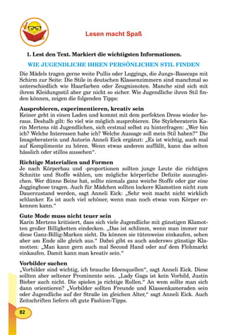 82
Lesen macht Spaß
1. Lest den Text. Markiert die wichtigsten Informationen.
WIE JUGENDLICHE IHREN PERSÖNLICHEN STIL FINDEN
Die Mädels tragen gerne weite Pullis oder Leggings, die Jungs–Basecaps mit
Schirm zur Seite: Die Stile in deutschen Klassenzimmern sind manchmal so
unterschiedlich wie Haarfarben oder Zeugnisnoten. Manche sind sich mit
ihrem Kleidungsstil aber gar nicht so sicher. Wie Jugendliche ihren Stil ﬁn-
den können, zeigen die folgenden Tipps:
Ausprobieren, experimentieren, kreativ sein
Keiner geht in einen Laden und kommt mit dem perfekten Dress wieder he-
raus. Deshalb gilt: So viel wie möglich ausprobieren. Die Styleberaterin Ka-
rin Mertens rät Jugendlichen, sich erstmal selbst zu hinterfragen: „Wer bin
ich? Welche Interessen habe ich? Welche Aussage soll mein Stil haben?“ Die
Imageberaterin und Autorin Anneli Eick ergänzt: „Es ist wichtig, auch mal
auf Komplimente zu hören. Wenn etwas anderen auffällt, kann das selten
hässlich oder stillos aussehen“.
Richtige Materialien und Formen
Je nach Körperbau und -proportionen sollten junge Leute die richtigen
Schnitte und Stoffe wählen, um mögliche körperliche Deﬁzite auszuglei-
chen. Wer dünne Beine hat, sollte niemals ganz weiche Stoffe oder gar eine
Jogginghose tragen. Auch für Mädchen sollten lockere Klamotten nicht zum
Dauerzustand werden, sagt Anneli Eick: „Sehr weit macht nicht wirklich
schlanker. Es ist auch viel schöner, wenn man noch etwas vom Körper er-
kennen kann.“
Gute Mode muss nicht teuer sein
Karin Mertens kritisiert, dass sich viele Jugendliche mit günstigen Klamot-
ten großer Billigketten eindecken. „Das ist schlimm, wenn man immer nur
diese Ganz-Billig-Marken sieht. Da können sie tütenweise einkaufen, sehen
aber am Ende alle gleich aus.“ Dabei gibt es auch anderswo günstige Kla-
motten: „Man kann gern auch mal Second Hand oder auf dem Flohmarkt
einkaufen. Damit kann man kreativ sein.“
Vorbilder suchen
„Vorbilder sind wichtig, ich brauche Ideenquellen“, sagt Anneli Eick. Diese
sollten aber seltener Prominente sein. „Lady Gaga ist kein Vorbild, Justin
Bieber auch nicht. Die spielen ja richtige Rollen.“ An wem sollte man sich
dann orientieren? „Vorbilder sollten Freunde und Klassenkameraden sein
oder Jugendliche auf der Straße im gleichen Alter,“ sagt Anneli Eick. Auch
Zeitschriften liefern oft gute Fashion-Tipps.
 