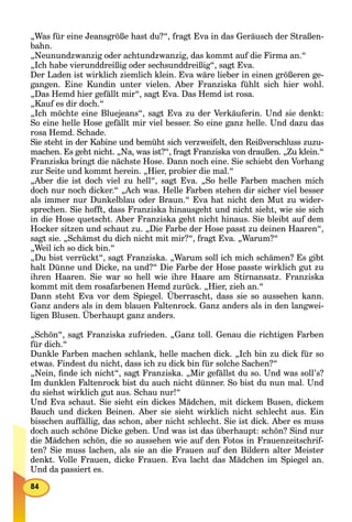 „Was für eine Jeansgröße hast du?“, fragt Eva in das Geräusch der Straßen-
bahn.
„Neunundzwanzig oder achtundzwanzig, das kommt auf die Firma an.“
„Ich habe vierunddreißig oder sechsunddreißig“, sagt Eva.
Der Laden ist wirklich ziemlich klein. Eva wäre lieber in einen größeren ge-
gangen. Eine Kundin unter vielen. Aber Franziska fühlt sich hier wohl.
„Das Hemd hier gefällt mir“, sagt Eva. Das Hemd ist rosa.
„Kauf es dir doch.“
„Ich möchte eine Bluejeans“, sagt Eva zu der Verkäuferin. Und sie denkt:
So eine helle Hose gefällt mir viel besser. So eine ganz helle. Und dazu das
rosa Hemd. Schade.
Sie steht in der Kabine und bemüht sich verzweifelt, den Reißverschluss zuzu-
machen. Es geht nicht. „Na, was ist?“, fragt Franziska von draußen. „Zu klein.“
Franziska bringt die nächste Hose. Dann noch eine. Sie schiebt den Vorhang
zur Seite und kommt herein. „Hier, probier die mal.“
„Aber die ist doch viel zu hell“, sagt Eva. „So helle Farben machen mich
doch nur noch dicker.“ „Ach was. Helle Farben stehen dir sicher viel besser
als immer nur Dunkelblau oder Braun.“ Eva hat nicht den Mut zu wider-
sprechen. Sie hofft, dass Franziska hinausgeht und nicht sieht, wie sie sich
in die Hose quetscht. Aber Franziska geht nicht hinaus. Sie bleibt auf dem
Hocker sitzen und schaut zu. „Die Farbe der Hose passt zu deinen Haaren“,
sagt sie. „Schämst du dich nicht mit mir?“, fragt Eva. „Warum?“
„Weil ich so dick bin.“
„Du bist verrückt“, sagt Franziska. „Warum soll ich mich schämen? Es gibt
halt Dünne und Dicke, na und?“ Die Farbe der Hose passte wirklich gut zu
ihren Haaren. Sie war so hell wie ihre Haare am Stirnansatz. Franziska
kommt mit dem rosafarbenen Hemd zurück. „Hier, zieh an.“
Dann steht Eva vor dem Spiegel. Überrascht, dass sie so aussehen kann.
Ganz anders als in dem blauen Faltenrock. Ganz anders als in den langwei-
ligen Blusen. Überhaupt ganz anders.
„Schön“, sagt Franziska zufrieden. „Ganz toll. Genau die richtigen Farben
für dich.“
Dunkle Farben machen schlank, helle machen dick. „Ich bin zu dick für so
etwas. Findest du nicht, dass ich zu dick bin für solche Sachen?“
„Nein, ﬁnde ich nicht“, sagt Franziska. „Mir gefällst du so. Und was soll’s?
Im dunklen Faltenrock bist du auch nicht dünner. So bist du nun mal. Und
du siehst wirklich gut aus. Schau nur!“
Und Eva schaut. Sie sieht ein dickes Mädchen, mit dickem Busen, dickem
Bauch und dicken Beinen. Aber sie sieht wirklich nicht schlecht aus. Ein
bisschen auffällig, das schon, aber nicht schlecht. Sie ist dick. Aber es muss
doch auch schöne Dicke geben. Und was ist das überhaupt: schön? Sind nur
die Mädchen schön, die so aussehen wie auf den Fotos in Frauenzeitschrif-
ten? Sie muss lachen, als sie an die Frauen auf den Bildern alter Meister
denkt. Volle Frauen, dicke Frauen. Eva lacht das Mädchen im Spiegel an.
Und da passiert es.
 
