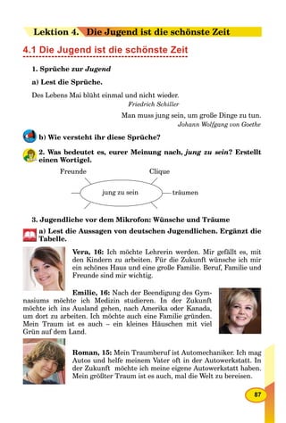 87
LeLektion 44.. Die Jugend ist die schönste Zeit
4.1 Die Jugend ist die schönste Zeit
1. Sprüche zur Jugend
a) Lest die Sprüche.
Des Lebens Mai blüht einmal und nicht wieder.
Friedrich Schiller
Man muss jung sein, um große Dinge zu tun.
Johann Wolfgang von Goethe
b) Wie versteht ihr diese Sprüche?
2. Was bedeutet es, eurer Meinung nach, jung zu sein? Erstellt
einen Wortigel.
Freunde
jung zu sein träumen
Clique
3. Jugendliche vor dem Mikrofon: Wünsche und Träume
a) Lest die Aussagen von deutschen Jugendlichen. Ergänzt die
Tabelle.
Vera, 16: Ich möchte Lehrerin werden. Mir gefällt es, mit
den Kindern zu arbeiten. Für die Zukunft wünsche ich mir
ein schönes Haus und eine große Familie. Beruf, Familie und
Freunde sind mir wichtig.
Emilie, 16: Nach der Beendigung des Gym-
nasiums möchte ich Medizin studieren. In der Zukunft
möchte ich ins Ausland gehen, nach Amerika oder Kanada,
um dort zu arbeiten. Ich möchte auch eine Familie gründen.
Mein Traum ist es auch – ein kleines Häuschen mit viel
Grün auf dem Land.
Roman, 15: Mein Traumberuf ist Automechaniker. Ich mag
Autos und helfe meinem Vater oft in der Autowerkstatt. In
der Zukunft möchte ich meine eigene Autowerkstatt haben.
Mein größter Traum ist es auch, mal die Welt zu bereisen.
 