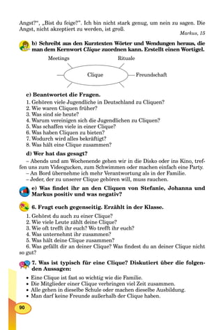 90
Angst?“, „Bist du feige?”. Ich bin nicht stark genug, um nein zu sagen. Die
Angst, nicht akzeptiert zu werden, ist groß.
Markus, 15
b) Schreibt aus den Kurztexten Wörter und Wendungen heraus, die
man dem Kernwort Clique zuordnen kann. Erstellt einen Wortigel.
Meetings
Clique Freundschaft
Rituale
c) Beantwortet die Fragen.
1. Gehören viele Jugendliche in Deutschland zu Cliquen?
2. Wie waren Cliquen früher?
3. Was sind sie heute?
4. Warum vereinigen sich die Jugendlichen zu Cliquen?
5. Was schaffen viele in einer Clique?
6. Was haben Cliquen zu bieten?
7. Wodurch wird alles bekräftigt?
8. Was hält eine Clique zusammen?
d) Wer hat das gesagt?
– Abends und am Wochenende gehen wir in die Disko oder ins Kino, tref-
fen uns zum Videogucken, zum Schwimmen oder machen einfach eine Party.
– An Bord übernehme ich mehr Verantwortung als in der Familie.
– Jeder, der zu unserer Clique gehören will, muss rauchen.
e) Was ﬁndet ihr an den Cliquen von Stefanie, Johanna und
Markus positiv und was negativ?
6. Fragt euch gegenseitig. Erzählt in der Klasse.
1. Gehörst du auch zu einer Clique?
2. Wie viele Leute zählt deine Clique?
3. Wie oft trefft ihr euch? Wo trefft ihr euch?
4. Was unternehmt ihr zusammen?
5. Was hält deine Clique zusammen?
6. Was gefällt dir an deiner Clique? Was ﬁndest du an deiner Clique nicht
so gut?
7. Was ist typisch für eine Clique? Diskutiert über die folgen-
den Aussagen:
 Eine Clique ist fast so wichtig wie die Familie.
 Die Mitglieder einer Clique verbringen viel Zeit zusammen.
 Alle gehen in dieselbe Schule oder machen dieselbe Ausbildung.
 Man darf keine Freunde außerhalb der Clique haben.
 
