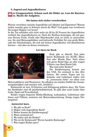 3. Jugend und Jugendkulturen
a) Gruppenarbeit. Schaut euch die Bilder an. Lest die Kurztex-
te. Macht die Aufgaben.
Sie lassen sich nichts vorschreiben
Warum verzichten manche Jugendliche auf Alkohol und Zigaretten? Warum
laufen manche ganz in Schwarz durch die Welt? Und gegen was revoltieren
die jungen Hippies von heute?
In der Tat schließen sich nicht mehr als 20 bis 25 Prozent der Jugendlichen
wirklich den Jugendkulturen an. Doch der Einﬂuss derjenigen, die mit gan-
zem Herzen Punk, Grufti oder Skateboarder sind, ist nicht zu unterschät-
zen. Sie sind Meinungsbildner und kulturelle Vorbilder für eine große Mehr-
zahl der Gleichaltrigen, die sich mit keiner Jugendkultur voll identiﬁzieren
können – sich aber an diesen orientieren.
Let there be Rock
Rock gibt es überall. Fast jeder
kennt Rockbands wie AC/DC, Meta-
llica oder Mando Diao. Viele sehen
sich gerne Rock-Clips an oder tragen
T-Shirts vom Hard Rock-Café.
Was sind echte Rocker?
Die Rockbewegung kommt aus
den USA. Sie entstand in den 40er
Jahren. Die ersten Typen mit Le-
derjacke und Lederhose trafen sich
in „motorcycle clubs“ vor allem zum
Motorradfahren und Musizieren. Sie pﬂegten ein starkes Gefühl der Zusam-
mengehörigkeit und nannten sich „brothers“.
Rockmusik ist laut, E-Gitarren und Schlagzeug gehören dazu. Die Texte
der Rocklieder sind oft gesellschaftskritisch. Es gibt aber auch Lieder über
Liebe, Spaß und Freundschaft.
Rocker tragen bequeme Hobby-Kleidung, Lederjacken, Lederhosen oder
Jeans und T-Shirts, meistens mit Motorradausrüstung. Einige tragen Nie-
tengürtel.
Antwortet kurz.
1. Wo gibt es Rock?
2. Mögen viele Jugendliche Rock?
3. Woher kommt die Rockbewegung?
4. Wann entstand sie?
5. Wo trafen sich die Rocker?
6. Wie ist die Rockmusik? Wovon handeln Rocksongs?
7. Was tragen Rocker gern?
 