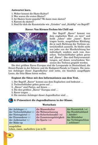 Antwortet kurz.
1. Woher kommt die Skate-Kultur?
2. Wer waren die ersten Skater?
3. Ist Skaten heute populär? Wo kann man skaten?
4. Kannst du skaten?
5. Sind für dich die Kunststücke wie „Grinden“ und „Kickﬂip“ ein Begriff?
Raver: Von Kirmes-Techno bis Chill out
Der Begriff „Raver“ kommt von
dem englischen Wort „to rave“ und
heißt „toben“ oder „rasen“. Raver
tragen bunte, ausgefallene Kleidung,
die je nach Richtung des Technos un-
terschiedlich aussieht. So bleibt nicht
nur jeder von der Musikrichtung her
individuell, sondern auch vom Aus-
sehen. Technoliebhaber gehen gerne
auf „Raves“. Das sind Partyveranstal-
tungen, auf denen verschiedene Ver-
sionen des Technos gespielt werden.
Die drei größten Raves Europas sind die Loveparade in Deutschland, die
Street-Parade in der Schweiz und die Budapest-Parade in Ungarn. Die meis-
ten Anhänger dieser Jugendkultur sind nette, ein bisschen ausgeﬂippte
Leute, die fette Bässe hören wollen.
Ergänzt die Sätze mit den Informationen aus dem Text.
1. Der Begriff „Raver“ kommt aus dem Englischen und bedeutet …
2. Technoliebhaber gehen gerne auf …
3. „Raves“ sind Partys, auf denen …
4. Die drei größten „Raves“ Europas sind …
5. Raver tragen …
6. Die meisten Anhänger dieser Jugendkultur sind …
b) Präsentiert die Jugendkulturen in der Klasse.
Wortschatz
der Anhänger (-)
der Technoliebhaber (-)
der Nietengürtel (-)
der Einwanderer (-)
der Außenseiter (-)
der Make-up
die Massenkultur
die Weltanschauung
die Sicherheitsnadel (-n)
die Zusammengehörigkeit
die Sparte (-n)
das Kunststück (-e)
das Hundehalsband
(..bänder)
das Mittelalter
das Vorhängeschloss
(..schlösser)
ausgefallen
toben, rasen, nacheifern (j-m in D)
 