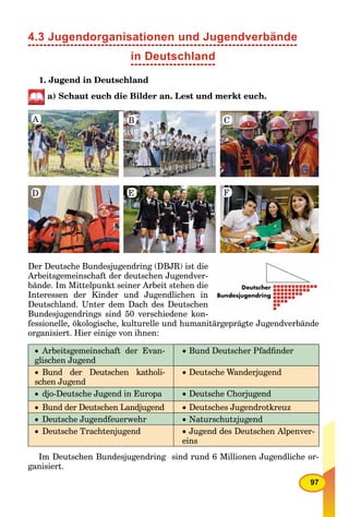 97
4.3 Jugendorganisationen und Jugendverbände
1. Jugend in Deutschland
a) Schaut euch die Bilder an. Lest und merkt euch.
A B C
FED
Der Deutsche Bundesjugendring (DBJR) ist die
Arbeitsgemeinschaft der deutschen Jugendver-
bände. Im Mittelpunkt seiner Arbeit stehen die
Interessen der Kinder und Jugendlichen in
Deutschland. Unter dem Dach des Deutschen
Bundesjugendrings sind 50 verschiedene kon-
fessionelle, ökologische, kulturelle und humanitärgeprägte Jugendverbände
organisiert. Hier einige von ihnen:
 Arbeitsgemeinschaft der Evan-
glischen Jugend
 Bund Deutscher Pfadﬁnder
 Bund der Deutschen katholi-
schen Jugend
 Deutsche Wanderjugend
 djo-Deutsche Jugend in Europa  Deutsche Chorjugend
 Bund der Deutschen Landjugend  Deutsches Jugendrotkreuz
 Deutsche Jugendfeuerwehr  Naturschutzjugend
 Deutsche Trachtenjugend  Jugend des Deutschen Alpenver-
eins
Im Deutschen Bundesjugendring sind rund 6 Millionen Jugendliche or-
ganisiert.
in Deutschland
 