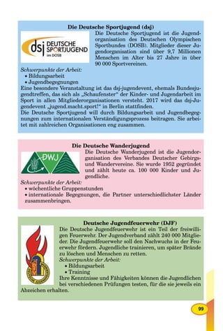 99
Die Deutsche Sportjugend (dsj)
Die Deutsche Sportjugend ist die Jugend-
organisation des Deutschen Olympischen
Sportbundes (DOSB). Mitglieder dieser Ju-
gendorganisation sind über 9,7 Millionen
Menschen im Alter bis 27 Jahre in über
90 000 Sportvereinen.
Schwerpunkte der Arbeit:
Bildungsarbeit
Jugendbegegnungen
Eine besondere Veranstaltung ist das dsj-jugendevent, ehemals Bundesju-
gendtreffen, das sich als „Schaufenster“ der Kinder- und Jugendarbeit im
Sport in allen Mitgliederorganisationen versteht. 2017 wird das dsj-Ju-
gendevent „jugend.macht.sport!“ in Berlin stattﬁnden.
Die Deutsche Sportjugend will durch Bildungsarbeit und Jugendbegeg-
nungen zum internationalen Verständigungsprozess beitragen. Sie arbei-
tet mit zahlreichen Organisationen eng zusammen.
Die Deutsche Wanderjugend
Die Deutsche Wanderjugend ist die Jugendor-
ganisation des Verbandes Deutscher Gebirgs-
und Wandervereine. Sie wurde 1952 gegründet
und zählt heute ca. 100 000 Kinder und Ju-
gendliche.
Schwerpunkte der Arbeit:
 wöchentliche Gruppenstunden
 internationale Begegnungen, die Partner unterschiedlichster Länder
zusammenbringen.
Deutsche Jugendfeuerwehr (DJF)
Die Deutsche Jugendfeuerwehr ist ein Teil der freiwilli-
gen Feuerwehr. Der Jugendverband zählt 240 000 Mitglie-
der. Die Jugendfeuerwehr soll den Nachwuchs in der Feu-
erwehr fördern. Jugendliche trainieren, um später Brände
zu löschen und Menschen zu retten.
Schwerpunkte der Arbeit:
Bildungsarbeit
Training
Ihre Kenntnisse und Fähigkeiten können die Jugendlichen
bei verschiedenen Prüfungen testen, für die sie jeweils ein
Abzeichen erhalten.
 