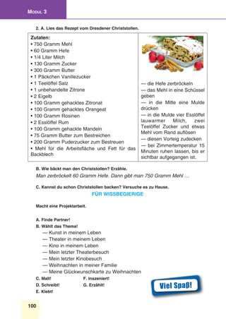 100
Modul 3
2. A. Lies das Rezept vom Dresdener Christstollen.
Zutaten:
• 750 Gramm Mehl
• 60 Gramm Hefe
• 1/4 Liter Milch
• 130 Gramm Zucker
• 300 Gramm Butter
• 1 Päckchen Vanillezucker
• 1 Teelöffel Salz
• 1 unbehandelte Zitrone
• 2 Eigelb
• 100 Gramm gehacktes Zitronat
• 100 Gramm gehacktes Orangeat
• 100 Gramm Rosinen
• 2 Esslöffel Rum
• 100 Gramm gehackte Mandeln
• 75 Gramm Butter zum Bestreichen
• 200 Gramm Puderzucker zum Bestreuen
• Mehl für die Arbeitsfläche und Fett für das
Backblech
— die Hefe zerbröckeln
— das Mehl in eine Schüssel
geben
— in die Mitte eine Mulde
drücken
— in die Mulde vier Esslöffel
lauwarmer Milch, zwei
Teelöffel Zucker und etwas
Mehl vom Rand auflösen
— diesen Vorteig zudecken
— bei Zimmertemperatur 15
Minuten ruhen lassen, bis er
sichtbar aufgegangen ist.
B. Wie bäckt man den Christstollen? Erzähle.
Man zerbröckelt 60 Gramm Hefe. Dann gibt man 750 Gramm Mehl …
C. Kannst du schon Christstollen backen? Versuche es zu Hause.
Für Wissbegierige
Macht eine Projektarbeit.
A. Finde Partner!
B. Wählt das Thema!
— Kunst in meinem Leben
— Theater in meinem Leben
— Kino in meinem Leben
— Mein letzter Theaterbesuch
— Mein letzter Kinobesuch
— Weihnachten in meiner Familie
— Meine Glückwunschkarte zu Weihnachten
C. Malt!	 F. Inszeniert!
D. Schreibt!	 G. Erzählt!
E. Klebt!
Viel Spaβ!
 