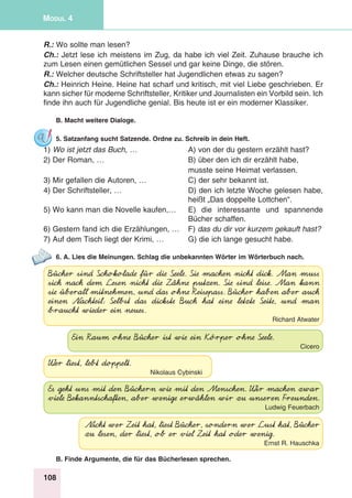 108
Modul 4
R.: Wo sollte man lesen?
Ch.: Jetzt lese ich meistens im Zug, da habe ich viel Zeit. Zuhause brauche ich
zum Lesen einen gemütlichen Sessel und gar keine Dinge, die stören.
R.: Welcher deutsche Schriftsteller hat Jugendlichen etwas zu sagen?
Ch.: Heinrich Heine. Heine hat scharf und kritisch, mit viel Liebe geschrieben. Er
kann sicher für moderne Schriftsteller, Kritiker und Journalisten ein Vorbild sein. Ich
finde ihn auch für Jugendliche genial. Bis heute ist er ein moderner Klassiker.
B. Macht weitere Dialoge.
5. Satzanfang sucht Satzende. Ordne zu. Schreib in dein Heft.
1) Wo ist jetzt das Buch, … 	 A) von der du gestern erzählt hast?
2) Der Roman, … 	 B) über den ich dir erzählt habe,
	 musste seine Heimat verlassen.
3) Mir gefallen die Autoren, …	 C) der sehr bekannt ist.
4) Der Schriftsteller, … 	 D) den ich letzte Woche gelesen habe,
	 heißt „Das doppelte Lottchen“.
5) Wo kann man die Novelle kaufen,… 	 E) die interessante und spannende
	 Bücher schaffen.
6) Gestern fand ich die Erzählungen, … 	 F) das du dir vor kurzem gekauft hast?
7) Auf dem Tisch liegt der Krimi, … 	 G) die ich lange gesucht habe.
6. A. Lies die Meinungen. Schlag die unbekannten Wörter im Wörterbuch nach.
Bücher sind Schokolade für die Seele. Sie machen nicht dick. Man muss
sich nach dem Lesen nicht die Zähne putzen. Sie sind leise. Man kann
sie überall mitnehmen, und das ohne Reisepass. Bücher haben aber auch
einen Nachteil: Selbst das dickste Buch hat eine letzte Seite, und man
braucht wieder ein neues.
Richard Atwater
Ein Raum ohne Bücher ist wie ein Körper ohne Seele.
Cicero
Wer liest, lebt doppelt.
Nikolaus Cybinski
Es geht uns mit den Büchern wie mit den Menschen. Wir machen zwar
viele Bekanntschaften, aber wenige erwählen wir zu unseren Freunden.
Ludwig Feuerbach
Nicht wer Zeit hat, liest Bücher, sondern wer Lust hat, Bücher
zu lesen, der liest, ob er viel Zeit hat oder wenig.
Ernst R. Hauschka
B. Finde Argumente, die für das Bücherlesen sprechen.
 