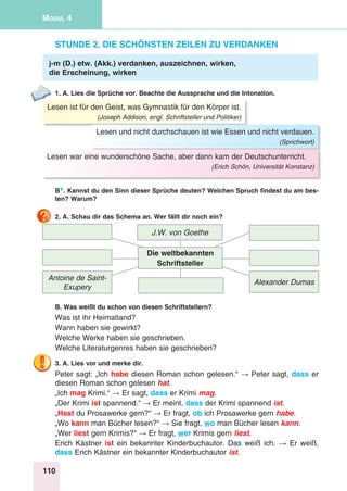 110
Modul 4
Stunde 2. Die schönsten Zeilen zu verdanken
j-m (D.) etw. (Akk.) verdanken, auszeichnen, wirken,
die Erscheinung, wirken
1. A. Lies die Sprüche vor. Beachte die Aussprache und die Intonation.
Lesen ist für den Geist, was Gymnastik für den Körper ist.
(Joseph Addison, engl. Schriftsteller und Politiker)
Lesen und nicht durchschauen ist wie Essen und nicht verdauen.
(Sprichwort)
Lesen war eine wunderschöne Sache, aber dann kam der Deutschunterricht.
(Erich Schön, Universität Konstanz)
B*. Kannst du den Sinn dieser Sprüche deuten? Welchen Spruch findest du am bes-
ten? Warum?
2. A. Schau dir das Schema an. Wer fällt dir noch ein?
Antoine de Saint-
Exupery
J.W. von Goethe
Alexander Dumas
Die weltbekannten
Schriftsteller
B. Was weißt du schon von diesen Schriftstellern?
Was ist ihr Heimatland?
Wann haben sie gewirkt?
Welche Werke haben sie geschrieben.
Welche Literaturgenres haben sie geschrieben?
3. A. Lies vor und merke dir.
Peter sagt: „Ich habe diesen Roman schon gelesen.“ → Peter sagt, dass er
diesen Roman schon gelesen hat.
„Ich mag Krimi.“ → Er sagt, dass er Krimi mag.
„Der Krimi ist spannend.“ → Er meint, dass der Krimi spannend ist.
„Hast du Prosawerke gern?“ → Er fragt, ob ich Prosawerke gern habe.
„Wo kann man Bücher lesen?“ → Sie fragt, wo man Bücher lesen kann.
„Wer liest gern Krimis?“ → Er fragt, wer Krimis gern liest.
Erich Kästner ist ein bekannter Kinderbuchautor. Das weiß ich. → Er weiß,
dass Erich Kästner ein bekannter Kinderbuchautor ist.
 