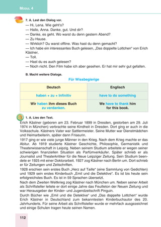 112
Modul 4
7. A. Lest den Dialog vor.
— Hi, Lena. Wie geht’s?
— Hallo, Anna. Danke, gut. Und dir?
— Danke, es geht. Wo warst du denn gestern Abend?
— Zu Hause.
— Wirklich? Du warst offline. Was hast du denn gemacht?
— Ich habe ein interessantes Buch gelesen, „Das doppelte Lottchen“ von Erich
Kästner.
— Toll.
— Hast du es auch gelesen?
— Noch nicht. Den Film habe ich aber gesehen. Er hat mir sehr gut gefallen.
B. Macht weitere Dialoge.
Für Wissbegierige
Deutsch Englisch
haben + zu + Infinitiv have to do something
Wir haben ihm dieses Buch
zu verdanken.
We have to thank him
for this book.
1. A. Lies den Text.
Erich Kästner (geboren am 23. Februar 1899 in Dresden, gestorben am 29. Juli
1974 in München) verbrachte seine Kindheit in Dresden. Dort ging er auch in die
Volksschule. Kästners Vater war Sattlermeister. Seine Mutter war Dienstmädchen
und Heimarbeiterin, später dann Friseurin.
1917 ging er wie viele junge Männer in den Krieg. Nach dem Krieg machte er das
Abitur. Ab 1919 studierte Kästner Geschichte, Philosophie, Germanistik und
Theaterwissenschaft in Leipzig. Neben seinem Studium arbeitete er wegen seiner
schwierigen finanziellen Situation als Parfümverkäufer. Später schrieb er als
Journalist und Theaterkritiker für die Neue Leipziger Zeitung. Sein Studium been-
dete er 1925 mit einer Doktorarbeit. 1927 zog Kästner nach Berlin um. Dort schrieb
er für Zeitungen und Zeitschriften.
1928 erschien sein erstes Buch „Herz auf Taille“ (eine Sammlung von Gedichten)
und 1929 sein erstes Kinderbuch „Emil und die Detektive“. Es ist bis heute sein
erfolgreichstes Buch. Es ist in 59 Sprachen übersetzt.
Nach dem Zweiten Weltkrieg zog Kästner nach München um. Neben seiner Arbeit
als Schriftsteller leitete er dort einige Jahre das Feuilleton der Neuen Zeitung und
war Herausgeber der Kinder- und Jugendzeitschrift Pinguin.
Durch Bücher wie „Emil und die Detektive“ und „Das doppelte Lottchen“ wurde
Erich Kästner in Deutschland zum bekanntesten Kinderbuchautor des 20.
Jahrhunderts. Für seine Arbeit als Schriftsteller wurde er mehrfach ausgezeichnet
und einige Schulen tragen heute seinen Namen.
 