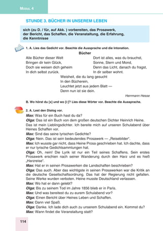 114
Modul 4
Stunde 3. Bücher in unserem Leben
sich (zu D. / für, auf Akk. ) vorbereiten, das Prosawerk,
der Bericht, das Schaffen, die Veranstaltung, die Erfahrung,
die Kenntnisse
1. A. Lies das Gedicht vor. Beachte die Aussprache und die Intonation.
Bücher
Alle Bücher dieser Welt	 Dort ist alles, was du brauchst,
Bringen dir kein Glück,	 Sonne, Stern und Mond,
Doch sie weisen dich geheim	 Denn das Licht, danach du fragst,
In dich selbst zurück.	 In dir selber wohnt.
Weisheit, die du lang gesucht
In den Bücherein,
Leuchtet jetzt aus jedem Blatt —
Denn nun ist sie dein.
Herrmann Hesse
B. Wo hörst du [x] und wo [i:]? Lies diese Wörter vor. Beachte die Aussprache.
2. A. Lest den Dialog vor.
Max: Was für ein Buch hast du da?
Olga: Das ist ein Buch von dem großen deutschen Dichter Heinrich Heine.
Das ist mein Lieblingsdichter. Ich bereite mich auf unseren Schulabend über
Heines Schaffen vor.
Max: Sind das seine lyrischen Gedichte?
Olga: Nein. Das ist sein bedeutendes Prosawerk — „Reisebilder“.
Max: Ich wusste gar nicht, dass Heine Prosa geschrieben hat. Ich dachte, dass
er nur lyrische Gedichtsammlungen hat.
Olga: Oh, nein! Die Lyrik ist nur ein Teil seines Schaffens. Sein erstes
Prosawerk erschien nach seiner Wanderung durch den Harz und es hieß
„Harzreise“.
Max: Hat er in seinen Prosawerken die Landschaften beschrieben?
Olga: Das auch. Aber das wichtigste in seinen Prosawerken war die Kritik an
die deutsche Gesellschaftsordnung. Das hat der Regierung nicht gefallen.
Seine Werke wurden verboten. Heine musste Deutschland verlassen.
Max: Wo hat er dann gelebt?
Olga: Bis zu seinem Tod im Jahre 1856 blieb er in Paris.
Max: Und was bereitest du zu eurem Schulabend vor?
Olga: Einen Bericht über Heines Leben und Schaffen.
Max: Dann viel Spaß.
Olga: Danke. Ich lade dich auch zu unserem Schulabend ein. Kommst du?
Max: Wann findet die Veranstaltung statt?
 
