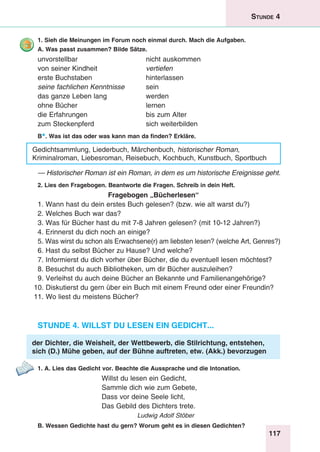 117
Stunde 4
1. Sieh die Meinungen im Forum noch einmal durch. Mach die Aufgaben.
A. Was passt zusammen? Bilde Sätze.
unvorstellbar	 nicht auskommen
von seiner Kindheit 	 vertiefen
erste Buchstaben	 hinterlassen
seine fachlichen Kenntnisse 	 sein
das ganze Leben lang	 werden
ohne Bücher	 lernen
die Erfahrungen 	 bis zum Alter
zum Steckenpferd 	 sich weiterbilden
B*. Was ist das oder was kann man da finden? Erkläre.
Gedichtsammlung, Liederbuch, Märchenbuch, historischer Roman,
Kriminalroman, Liebesroman, Reisebuch, Kochbuch, Kunstbuch, Sportbuch
— Historischer Roman ist ein Roman, in dem es um historische Ereignisse geht.
2. Lies den Fragebogen. Beantworte die Fragen. Schreib in dein Heft.
Fragebogen „Bücherlesen“
1. Wann hast du dein erstes Buch gelesen? (bzw. wie alt warst du?)
2. Welches Buch war das?
3. Was für Bücher hast du mit 7-8 Jahren gelesen? (mit 10-12 Jahren?)
4. Erinnerst du dich noch an einige?
5. Was wirst du schon als Erwachsene(r) am liebsten lesen? (welche Art, Genres?)
6. Hast du selbst Bücher zu Hause? Und welche?
7. Informierst du dich vorher über Bücher, die du eventuell lesen möchtest?
8. Besuchst du auch Bibliotheken, um dir Bücher auszuleihen?
9. Verleihst du auch deine Bücher an Bekannte und Familienangehörige?
10. Diskutierst du gern über ein Buch mit einem Freund oder einer Freundin?
11. Wo liest du meistens Bücher?
Stunde 4. Willst du lesen ein Gedicht...
der Dichter, die Weisheit, der Wettbewerb, die Stilrichtung, entstehen,
sich (D.) Mühe geben, auf der Bühne auftreten, etw. (Akk.) bevorzugen
1. A. Lies das Gedicht vor. Beachte die Aussprache und die Intonation.
Willst du lesen ein Gedicht,
Sammle dich wie zum Gebete,
Dass vor deine Seele licht,
Das Gebild des Dichters trete.
Ludwig Adolf Stöber
B. Wessen Gedichte hast du gern? Worum geht es in diesen Gedichten?
 
