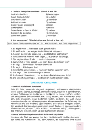 135
Stunde 8
2. Ordne zu. Was passt zusammen? Schreib in dein Heft.
1) sich in das Buch	 A) bevorzugen
2) auf Bestsellerlisten	 B) vertiefen
3) für sein Leben	 C) darstellen
4) Comics immer	 D) aufhören
5) die Figuren interessant	 E) lesen
6) Menschen	 F) finden
7) den Leser in fremde Welten	 G) stehen
8) sich in die Gestalten	 H) mitnehmen
9) mit dem Lesen 	 I) versetzen
3. Was kann passen? Fülle die Lücken aus. Schreib in dein Heft.
dass /wann / wo / welche / was für / ob / wofür / woran / was / wie lange / wer
1. Er fragte mich, ... ich dieses Buch gekauft habe.
2. Er weiß nicht, ... er morgen in die Bibliothek mitkommt.
3. Können Sie mir bitte sagen, bis ... die Bibliothek geöffnet ist?
4. Ich kann dir im Moment nicht sagen, ... Bücher ich bevorzuge.
5. Sie fragte meinen Bruder, ... er sich interessiert.
6. Warum hat er nicht gesagt, ... er noch dieses Buch lesen wird?
7. Er sagt, ... Bücherlesen Fantasie entwickelt.
8. Er fragt, ... Krimis gern liest.
9. Ich möchte gerne wissen, ... man sich Bücher ausleihen kann.
10. Sie fragt, ... der Schriftsteller jetzt arbeitet.
11. Ich kann nicht verstehen, ... er in diesem Buch interessant findet.
12. Die Bibliothekarin fragte, ... ein Buch ich zuletzt gelesen habe.
Das kann ich schon:
— über das Bücherlesen diskutieren
Zeile für Zeile, mehrmals, diagonal, eingehend, aufmerksam, oberflächlich
lesen; täglich, abends, samstags, am Wochenende, draußen, in der Bibliothek,
vor dem Schlafengehen, im Garten, in der Nacht, zu Hause, im Park, im Bett,
sich entspannen; sich ausbilden; etw. (Akk.) fördern; zum Nachdenken anre-
gen, sich amüsieren, kluge Gedanken finden, studieren, die Lust; etwas
Interessantes erfahren, sich entspannen, Wissen erwerben, die Erfahrung; die
Kenntnisse (Pl), die Weisheit; Spaß machen, die Fantasie anregen/ fördern,
den Verstand des Menschen ansprechen, durch Bücher, in eine ganz andere
Welt eintauchen, sich (zu D. / für, auf Akk. ) vorbereiten; sich (D.) Mühe geben;
das Kriterium; teilnehmen (an D); der Bücherwurm; erfahren
— meine Meinung zum gelesenen Buch äußern und begründen
der Autor, der Titel, der Verlag, das Jahr, die Seitenzahl, die Hauptpersonen,
der Name, die Funktion im Text, der Charakter, die Geschichte wird erzählt
 