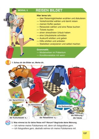 137
Stunde 8
Hier lerne ich:
— über Reisemöglichkeiten erzählen und diskutieren
— Verkehrsmittel wählen und damit reisen
— meinen Koffer packen
— Reiseziele wählen und eine Reise buchen
— Tickets kaufen
— einen stressfreien Urlaub haben
— eine Urlaubskarte schreiben
— Auskunft erbitten und geben
— Hilfe erbitten und anbieten
— Statistiken analysieren und selbst machen
Grammatik:
— Modalverben im Präteritum
— Konditionalsätze mit wenn
Reisen bildetModul 5
2. Was nimmst du für deine Reise mit? Warum? Begründe deine Meinung.
— Ich nehme meine Fotokamera mit, denn ich fotografiere gern.
— Ich fotografiere gern, deshalb nehme ich meine Fotokamera mit.
1. Schau dir die Bilder an. Merke dir.
der Reiseführer -s, -der Kulturbeutel -s, -
die Reiselektüre
der Sprachführer -s, -
die Badesachen
die Währung /
die Valuta
 