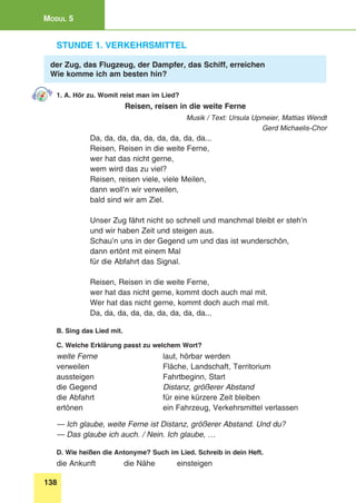 138
Modul 5
Stunde 1. Verkehrsmittel
der Zug, das Flugzeug, der Dampfer, das Schiff, erreichen
Wie komme ich am besten hin?
1. A. Hör zu. Womit reist man im Lied?
Reisen, reisen in die weite Ferne
Musik / Text: Ursula Upmeier, Mattias Wendt
Gerd Michaelis-Chor
Da, da, da, da, da, da, da, da, da...
Reisen, Reisen in die weite Ferne,
wer hat das nicht gerne,
wem wird das zu viel?
Reisen, reisen viele, viele Meilen,
dann woll’n wir verweilen,
bald sind wir am Ziel.
Unser Zug fährt nicht so schnell und manchmal bleibt er steh’n 
und wir haben Zeit und steigen aus.
Schau’n uns in der Gegend um und das ist wunderschön,
dann ertönt mit einem Mal 
für die Abfahrt das Signal.
Reisen, Reisen in die weite Ferne,
wer hat das nicht gerne, kommt doch auch mal mit.
Wer hat das nicht gerne, kommt doch auch mal mit.
Da, da, da, da, da, da, da, da, da...
B. Sing das Lied mit.
C. Welche Erklärung passt zu welchem Wort?
weite Ferne 	 laut, hörbar werden
verweilen 	 Fläche, Landschaft, Territorium
aussteigen 	 Fahrtbeginn, Start
die Gegend 	 Distanz, größerer Abstand
die Abfahrt 	 für eine kürzere Zeit bleiben
ertönen 	 ein Fahrzeug, Verkehrsmittel verlassen
— Ich glaube, weite Ferne ist Distanz, größerer Abstand. Und du?
— Das glaube ich auch. / Nein. Ich glaube, …
D. Wie heißen die Antonyme? Such im Lied. Schreib in dein Heft.
die Ankunft 	 die Nähe 	 einsteigen
 