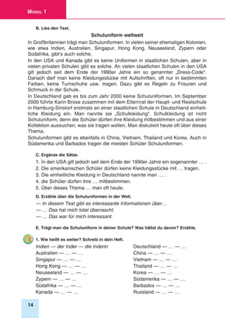 14
Modul 1
B. Lies den Text.
Schuluniform weltweit
In Großbritannien trägt man Schuluniformen. In vielen seiner ehemaligen Kolonien,
wie etwa Indien, Australien, Singapur, Hong Kong, Neuseeland, Zypern oder
Südafrika, gibt’s auch solche.
In den USA und Kanada gibt es keine Uniformen in staatlichen Schulen, aber in
vielen privaten Schulen gibt es solche. An vielen staatlichen Schulen in den USA
gilt jedoch seit dem Ende der 1990er Jahre ein so genannter „Dress-Code“.
Danach darf man keine Kleidungsstücke mit Aufschriften, oft nur in bestimmten
Farben, keine Turnschuhe usw. tragen. Dazu gibt es Regeln zu Frisuren und
Schmuck in der Schule.
In Deutschland gab es bis zum Jahr 2000 keine Schuluniformen. Im September
2000 führte Karin Brose zusammen mit dem Elternrat der Haupt- und Realschule
in Hamburg-Sinstorf erstmals an einer staatlichen Schule in Deutschland einheit-
liche Kleidung ein. Man nannte sie „Schulkleidung“. Schulkleidung ist nicht
Schuluniform, denn die Schüler dürfen ihre Kleidung mitbestimmen und aus einer
Kollektion aussuchen, was sie tragen wollen. Man diskutiert heute oft über dieses
Thema.
Schuluniformen gibt es ebenfalls in China, Vietnam, Thailand und Korea. Auch in
Südamerika und Barbados tragen die meisten Schüler Schuluniformen.
C. Ergänze die Sätze.
1. In den USA gilt jedoch seit dem Ende der 1990er Jahre ein sogenannter … .
2. Die amerikanischen Schüler dürfen keine Kleidungsstücke mit … tragen.
3. Die einheitliche Kleidung in Deutschland nannte man … .
4. die Schüler dürfen ihre … mitbestimmen.
5. Über dieses Thema … man oft heute.
D. Erzähle über die Schuluniformen in der Welt.
— In diesem Text gibt es interessante Informationen über…
— … Das hat mich total überrascht.
— … Das war für mich interessant.
E. Trägt man die Schuluniform in deiner Schule? Was hältst du davon? Erzähle.
1. Wie heißt es weiter? Schreib in dein Heft.
Indien — der Inder — die Inderin	 Deutschland — … — …
Australien — … — …	 China — … — …
Singapur — … — …	 Vietnam — … — …
Hong Kong — … — …	 Thailand — … — …
Neuseeland — … — …	 Korea — … — …
Zypern — … — …	 Südamerika — … — …
Südafrika — … — …	 Barbados — … — …
Kanada — … — …	 Russland — … — …
 