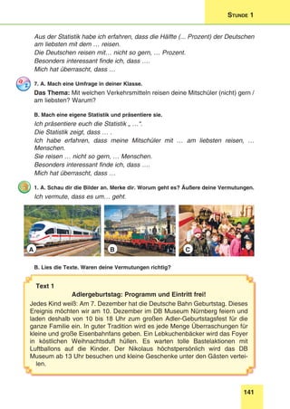 141
Stunde 1
Aus der Statistik habe ich erfahren, dass die Hälfte (... Prozent) der Deutschen
am liebsten mit dem … reisen.
Die Deutschen reisen mit… nicht so gern, … Prozent.
Besonders interessant finde ich, dass ….
Mich hat überrascht, dass …
7. A. Mach eine Umfrage in deiner Klasse.
Das Thema: Mit welchen Verkehrsmitteln reisen deine Mitschüler (nicht) gern /
am liebsten? Warum?
B. Mach eine eigene Statistik und präsentiere sie.
Ich präsentiere euch die Statistik „ …“.
Die Statistik zeigt, dass … .
Ich habe erfahren, dass meine Mitschüler mit … am liebsten reisen, …
Menschen.
Sie reisen … nicht so gern, … Menschen.
Besonders interessant finde ich, dass ….
Mich hat überrascht, dass …
1. A. Schau dir die Bilder an. Merke dir. Worum geht es? Äußere deine Vermutungen.
Ich vermute, dass es um… geht.
A B C
B. Lies die Texte. Waren deine Vermutungen richtig?
Text 1
Adlergeburtstag: Programm und Eintritt frei!
Jedes Kind weiß: Am 7. Dezember hat die Deutsche Bahn Geburtstag. Dieses
Ereignis möchten wir am 10. Dezember im DB Museum Nürnberg feiern und
laden deshalb von 10 bis 18 Uhr zum großen Adler-Geburtstagsfest für die
ganze Familie ein. In guter Tradition wird es jede Menge Überraschungen für
kleine und große Eisenbahnfans geben. Ein Lebkuchenbäcker wird das Foyer
in köstlichen Weihnachtsduft hüllen. Es warten tolle Bastelaktionen mit
Luftballons auf die Kinder. Der Nikolaus höchstpersönlich wird das DB
Museum ab 13 Uhr besuchen und kleine Geschenke unter den Gästen vertei-
len.
 