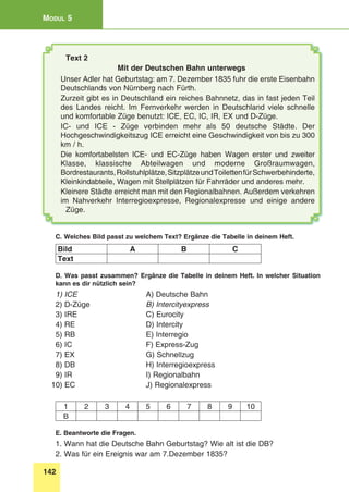 142
Modul 5
Text 2
Mit der Deutschen Bahn unterwegs
Unser Adler hat Geburtstag: am 7. Dezember 1835 fuhr die erste Eisenbahn
Deutschlands von Nürnberg nach Fürth.
Zurzeit gibt es in Deutschland ein reiches Bahnnetz, das in fast jeden Teil
des Landes reicht. Im Fernverkehr werden in Deutschland viele schnelle
und komfortable Züge benutzt: ICE, EC, IC, IR, EX und D-Züge.
IC- und ICE - Züge verbinden mehr als 50 deutsche Städte. Der
Hochgeschwindigkeitszug ICE erreicht eine Geschwindigkeit von bis zu 300
km / h.
Die komfortabelsten ICE- und EC-Züge haben Wagen erster und zweiter
Klasse, klassische Abteilwagen und moderne Großraumwagen,
Bordrestaurants,Rollstuhlplätze,SitzplätzeundToilettenfürSchwerbehinderte,
Kleinkindabteile, Wagen mit Stellplätzen für Fahrräder und anderes mehr.
Kleinere Städte erreicht man mit den Regionalbahnen. Außerdem verkehren
im Nahverkehr Interregioexpresse, Regionalexpresse und einige andere
Züge.
C. Welches Bild passt zu welchem Text? Ergänze die Tabelle in deinem Heft.
Bild A B C
Text
D. Was passt zusammen? Ergänze die Tabelle in deinem Heft. In welcher Situation
kann es dir nützlich sein?
1) ICE 	 A) Deutsche Bahn
2) D-Züge 	 B) Intercityexpress
3) IRE 	 C) Eurocity
4) RE 	 D) Intercity
5) RB 	 E) Interregio
6) IC 	 F) Express-Zug
7) EX 	 G) Schnellzug
8) DB 	 H) Interregioexpress
9) IR 	 I) Regionalbahn
10) EC 	 J) Regionalexpress
1 2 3 4 5 6 7 8 9 10
B
E. Beantworte die Fragen.
1. Wann hat die Deutsche Bahn Geburtstag? Wie alt ist die DB?
2. Was für ein Ereignis war am 7.Dezember 1835?
 