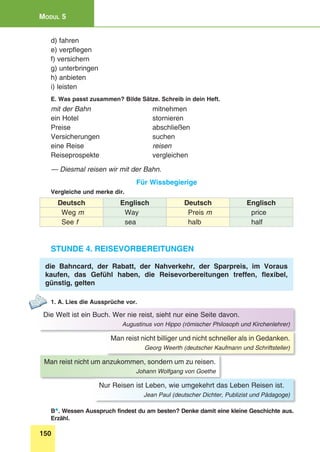 150
Modul 5
d) fahren
e) verpflegen
f) versichern
g) unterbringen
h) anbieten
i) leisten
E. Was passt zusammen? Bilde Sätze. Schreib in dein Heft.
mit der Bahn	mitnehmen
ein Hotel	 stornieren
Preise	abschließen
Versicherungen	suchen
eine Reise	 reisen
Reiseprospekte	vergleichen
— Diesmal reisen wir mit der Bahn.
Für Wissbegierige
Vergleiche und merke dir.
Deutsch Englisch Deutsch Englisch
Weg m Way Preis m price
See f sea halb half
Stunde 4. Reisevorbereitungen
die Bahncard, der Rabatt, der Nahverkehr, der Sparpreis, im Voraus
kaufen, das Gefühl haben, die Reisevorbereitungen treffen, flexibel,
günstig, gelten
1. A. Lies die Aussprüche vor.
Die Welt ist ein Buch. Wer nie reist, sieht nur eine Seite davon.
Augustinus von Hippo (römischer Philosoph und Kirchenlehrer)
Man reist nicht um anzukommen, sondern um zu reisen.
Johann Wolfgang von Goethe
Man reist nicht billiger und nicht schneller als in Gedanken.
Georg Weerth (deutscher Kaufmann und Schriftsteller)
Nur Reisen ist Leben, wie umgekehrt das Leben Reisen ist.
Jean Paul (deutscher Dichter, Publizist und Pädagoge)
B*. Wessen Ausspruch findest du am besten? Denke damit eine kleine Geschichte aus.
Erzähl.
 