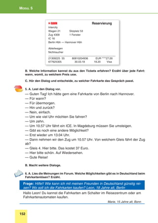 152
Modul 5
BAHNDB 	 Reservierung
Intercity
Wagen 21	 Sitzplatz 53
Zug 4309	 1 Fenster
IC 16
Berlin Hbh — Hannover Hbh
Abteilwagen
Nichtraucher
______________________________________________
21309225 55	 80810204936	 EUR ****27,00
677625305	 30.03.18	 18.20	Visa
B. Welche Information kannst du aus den Tickets erfahren? Erzähl über jede Fahrt:
wann, womit, zu welchem Preis usw.
C. Hör den Dialog und entscheide, zu welcher Fahrkarte das Gespräch passt.
5. A. Lest den Dialog vor.
— Guten Tag! Ich hätte gern eine Fahrkarte von Berlin nach Hannover.
— Für wann?
— Für übermorgen.
— Hin und zurück?
— Nein, einfach.
— Um wie viel Uhr möchten Sie fahren?
— Um zehn.
— Um 10.57 Uhr fährt ein ICE. In Magdeburg müssen Sie umsteigen.
— Gibt es noch eine andere Möglichkeit?
— Erst wieder um 13.04 Uhr.
— Dann nehmen wir den Zug um 10.57 Uhr. Von welchem Gleis fährt der Zug
ab?
— Gleis 4. Hier bitte. Das kostet 37 Euro.
— Hier bitte schön. Auf Wiedersehen.
— Gute Reise!
B. Macht weitere Dialoge.
6. A. Lies die Meinungen im Forum. Welche Möglichkeiten gibt es in Deutschland beim
Fahrkartenlösen? Erzähl.
Frage: Hilfe!! Wie kann ich mit meinen Freunden in Deutschland günstig rei-
sen? Wo soll ich die Fahrkarten kaufen? Leon, 18 Jahre alt, Berlin
Hallo Leon! Du kannst die Fahrkarten am Schalter im Reisezentrum oder am
Fahrkartenautomaten kaufen.
Marie, 15 Jahre alt, Bonn
 
