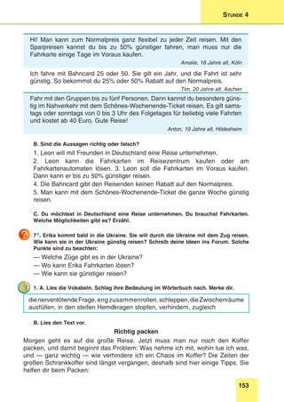 153
Stunde 4
Hi! Man kann zum Normalpreis ganz flexibel zu jeder Zeit reisen. Mit den
Sparpreisen kannst du bis zu 50% günstiger fahren, man muss nur die
Fahrkarte einige Tage im Voraus kaufen.
Amalie, 18 Jahre alt, Köln
Ich fahre mit Bahncard 25 oder 50. Sie gilt ein Jahr, und die Fahrt ist sehr
günstig. So bekommst du 25% oder 50% Rabatt auf den Normalpreis.
Tim, 20 Jahre alt, Aachen
Fahr mit den Gruppen bis zu fünf Personen. Dann kannst du besonders güns-
tig im Nahverkehr mit dem Schönes-Wochenende-Ticket reisen. Es gilt sams-
tags oder sonntags von 0 bis 3 Uhr des Folgetages für beliebig viele Fahrten
und kostet ab 40 Euro. Gute Reise!
Anton, 19 Jahre alt, Hildesheim
B. Sind die Aussagen richtig oder falsch?
1. Leon will mit Freunden in Deutschland eine Reise unternehmen.
2. Leon kann die Fahrkarten im Reisezentrum kaufen oder am
Fahrkartenautomaten lösen. 3. Leon soll die Fahrkarten im Voraus kaufen.
Dann kann er bis zu 50% günstiger reisen.
4. Die Bahncard gibt den Reisenden keinen Rabatt auf den Normalpreis.
5. Man kann mit dem Schönes-Wochenende-Ticket die ganze Woche günstig
reisen.
C. Du möchtest in Deutschland eine Reise unternehmen. Du brauchst Fahrkarten.
Welche Möglichkeiten gibt es? Erzähl.
7*. Erika kommt bald in die Ukraine. Sie will durch die Ukraine mit dem Zug reisen.
Wie kann sie in der Ukraine günstig reisen? Schreib deine Ideen ins Forum. Solche
Punkte sind zu beachten:
— Welche Züge gibt es in der Ukraine?
— Wo kann Erika Fahrkarten lösen?
— Wie kann sie günstiger reisen?
1. A. Lies die Vokabeln. Schlag ihre Bedeutung im Wörterbuch nach. Merke dir.
dienerventötendeFrage,eng zusammen­rollen,schleppen,dieZwischenräume
ausfüllen, in den steifen Hemdkragen stopfen, verhindern, zugleich
B. Lies den Text vor.
Richtig packen
Morgen geht es auf die große Reise. Jetzt muss man nur noch den Koffer
packen, und damit beginnt das Problem: Was nehme ich mit, wohin tue ich was,
und — ganz wichtig — wie verhindere ich ein Chaos im Koffer? Die Zeiten der
großen Schrankkoffer sind längst vergangen, deshalb sind hier einige Tipps. Sie
helfen dir beim Packen:
 