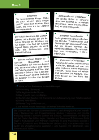 154
Modul 5
Checkliste
Die nerventötende Frage: „Habe
ich auch wirklich alles einge-
packt?“ kann man mit einer Liste
lösen, die man vor der Abreise
zusammenstellt.
Der Anlass bestimmt das Gepäck
Stimme deine Kleider auf die Art
deines Urlaubs ab. Möchtest du
nur baden oder faul am Strand
liegen? Dann brauchst du nicht
mehr als Badesachen und
Freizeitkleidung.
Extraschutz für Flüssiges
Kulturbeutel und Arzneien können
auslaufen, deshalb soll man das
alles nochmals in eine Plastiktüte
stecken. Packe diese auf keinen
Fall zwischen die Kleidung, son-
dern besser an den Rand des
Koffers.
Koffergröße und Gepäckzahl
Ein großer Koffer ist schwererüber den Bahnhof zu schleppen(besonders, wenn er keine Räderhat) als zwei mittelgroße.
Schichten nach Gewicht
Profis platzieren schwere Sachen
wie Schuhe, Toilettenbeutel und
Bücher auf den Boden des Koffers.
Auf die Hosen kommen die
Hemden und Sakkos. Dazwischen
legt man Handtücher, T-Shirts
oder Pullis.
Socken sind zum Stopfen da
Socken, Krawatten und
Unterwäsche soll man am besten
eng zusammen­rollen und damit
die Zwischenräume ausfüllen. Man
kann sie in Schuhe oder in den stei-
fen Hemdkragen stopfen. So halten
sie zugleich Schuhe oder Kragen
in Form.
C*. Finde im Text Äquivalente zu den Erklärungen.
1) Unordnung (Synonym)
2) Da liegt man in der Sonne.
3) Das braucht man zum Baden.
4) Beutel oder Tasche (mit Fächern) zur Aufbewahrung von Toilettensachen
während einer Reise.
5) Dieses Ding bindet man um.
D. Gib deinem Freund Ratschläge. Die Wörter im Kasten helfen dir.
die Liste vor der Abreise zusammenstellen / zwei mittelgroße Koffer mitneh-
men / Badesachen und Freizeitkleidung nehmen / bequeme und robuste
Kleidung wählen / schwere Sachen wie Schuhe, Toilettenbeutel und Bücher
auf den Boden des Koffers legen / Hemden und Sakkos auf T-Shirts oder Pullis
legen / Kulturbeutel und Arzneien nochmals in eine Plastiktüte stecken /
Socken, Krawatten und Unterwäsche bestens eng zusammen­rollen und
damit die Zwischenräume ausfüllen / alle Lücken mit Strümpfen oder
Unterwäsche füllen …
 