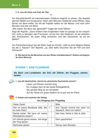 162
Modul 5
2. A. Lies die Witze und finde die Titel.
***
Ein Kreuzfahrtschiff mit internationalem Publikum beginnt zu sinken. Der Kapitän
gibt den Befehl zum Evakuieren. Nach zehn Minuten meldet der erste Offizier, dass
keiner von Bord wollte. Da tritt der Kapitän selbst vor die Masse, und nach zehn
Minuten sind alle von Bord.
„Wie haben Sie denn das geschafft?“ fragte der erste Offizier.
Sagt der Kapitän: „Ganz einfach! Den Engländern habe ich gesagt, es sei unsport-
lich, nicht zu springen; den Franzosen, es sei chic; den Italienern, es sei verboten;
den Amerikanern, sie seien völlig versichert, und den Deutschen, es sei ein
Befehl!“
***
Am Fahrkartenverkauf bei der Bahn fragt ein Kunde: „Gibt es eine billigere Klasse
als die 2. Klasse?“ Der Beamte: „Ja, aber dafür brauchen Sie ein Fell und eine
Schnauze!“
B. Wie kannst du die Menschen aus den Witzen charakterisieren? Äußere und begrün-
de deine Meinung.
Stunde 7. Eine Flugreise
die Start- und Landebahn, der Zoll, der Zöllner, der Fluggast, starten,
landen
1. Lies die Sprichwörter. Kannst du ukrainische Äquivalente nennen?
Lesen und Reisen machen klug.
Ein mutiges Herz ist der beste Reisegefährte.
Der gerade Weg ist am kürzesten.
Auf der Reise ein gutes Gefährt ist so gut wie ein Pferd.
2. Ordnet und inszeniert den Dialog.
Am Eingang zum Flugsteig
Vielen Dank! Bitte.
Hier ist meine Bordkarte bitte. Wo
ist mein Platz?
1 Ihre Tasche kommt hier oben ins
Staufach. Kann ich helfen?
Danke schön. Wo kann ich meine
Reisetasche lassen?
Hier links, Reihe 3, Sitz A, bitte.
Ich möchte gerne wissen, wie lange
der Flug dauert.
Gern geschehen!
Nochmals danke! Genau zwei Stunden.
 