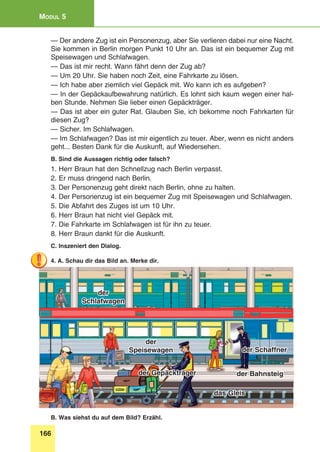 166
Modul 5
— Der andere Zug ist ein Personenzug, aber Sie verlieren dabei nur eine Nacht.
Sie kommen in Berlin morgen Punkt 10 Uhr an. Das ist ein bequemer Zug mit
Speisewagen und Schlafwagen.
— Das ist mir recht. Wann fährt denn der Zug ab?
— Um 20 Uhr. Sie haben noch Zeit, eine Fahrkarte zu lösen.
— Ich habe aber ziemlich viel Gepäck mit. Wo kann ich es aufgeben?
— In der Gepäckaufbewahrung natürlich. Es lohnt sich kaum wegen einer hal-
ben Stunde. Nehmen Sie lieber einen Gepäckträger.
— Das ist aber ein guter Rat. Glauben Sie, ich bekomme noch Fahrkarten für
diesen Zug?
— Sicher. Im Schlafwagen.
— Im Schlafwagen? Das ist mir eigentlich zu teuer. Aber, wenn es nicht anders
geht... Besten Dank für die Auskunft, auf Wiedersehen.
B. Sind die Aussagen richtig oder falsch?
1. Herr Braun hat den Schnellzug nach Berlin verpasst.
2. Er muss dringend nach Berlin.
3. Der Personenzug geht direkt nach Berlin, ohne zu halten.
4. Der Personenzug ist ein bequemer Zug mit Speisewagen und Schlafwagen.
5. Die Abfahrt des Zuges ist um 10 Uhr.
6. Herr Braun hat nicht viel Gepäck mit.
7. Die Fahrkarte im Schlafwagen ist für ihn zu teuer.
8. Herr Braun dankt für die Auskunft.
C. Inszeniert den Dialog.
4. A. Schau dir das Bild an. Merke dir.
das Gleis
der Bahnsteigder Gepäckträger
der Schaffner
der
Schlafwagen
der
Speisewagen
B. Was siehst du auf dem Bild? Erzähl.
 
