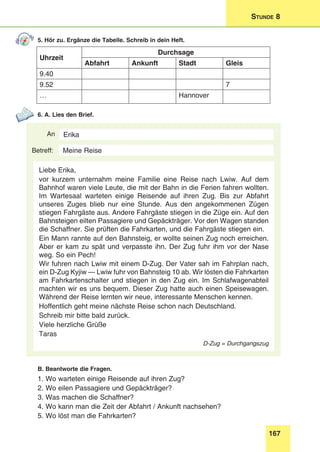 167
Stunde 8
5. Hör zu. Ergänze die Tabelle. Schreib in dein Heft.
Uhrzeit
Durchsage
Abfahrt Ankunft Stadt Gleis
9.40
9.52 7
… Hannover
6. A. Lies den Brief.
An
Betreff:
Erika
Liebe Erika,
vor kurzem unternahm meine Familie eine Reise nach Lwiw. Auf dem
Bahnhof waren viele Leute, die mit der Bahn in die Ferien fahren wollten.
Im Wartesaal warteten einige Reisende auf ihren Zug. Bis zur Abfahrt
unseres Zuges blieb nur eine Stunde. Aus den angekommenen Zügen
stiegen Fahrgäste aus. Andere Fahrgäste stiegen in die Züge ein. Auf den
Bahnsteigen eilten Passagiere und Gepäckträger. Vor den Wagen standen
die Schaffner. Sie prüften die Fahrkarten, und die Fahrgäste stiegen ein.
Ein Mann rannte auf den Bahnsteig, er wollte seinen Zug noch erreichen.
Aber er kam zu spät und verpasste ihn. Der Zug fuhr ihm vor der Nase
weg. So ein Pech!
Wir fuhren nach Lwiw mit einem D-Zug. Der Vater sah im Fahrplan nach,
ein D-Zug Kyjiw — Lwiw fuhr von Bahnsteig 10 ab. Wir lösten die Fahrkarten
am Fahrkartenschalter und stiegen in den Zug ein. Im Schlafwagenabteil
machten wir es uns bequem. Dieser Zug hatte auch einen Speisewagen.
Während der Reise lernten wir neue, interessante Menschen kennen.
Hoffentlich geht meine nächste Reise schon nach Deutschland.
Schreib mir bitte bald zurück.
Viele herzliche Grüße
Taras
D-Zug = Durchgangszug
Meine Reise
B. Beantworte die Fragen.
1. Wo warteten einige Reisende auf ihren Zug?
2. Wo eilen Passagiere und Gepäckträger?
3. Was machen die Schaffner?
4. Wo kann man die Zeit der Abfahrt / Ankunft nachsehen?
5. Wo löst man die Fahrkarten?
 
