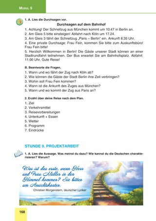 168
Modul 5
1. A. Lies die Durchsagen vor.
Durchsagen auf dem Bahnhof
1. Achtung! Der Schnellzug aus München kommt um 10.47 in Berlin an.
2. Am Gleis 5 bitte einsteigen! Abfahrt nach Köln um 17.24.
3. Am Gleis 3 fährt der Schnellzug „Paris – Berlin“ ein. Ankunft 8.35 Uhr.
4. Eine private Durchsage: Frau Fein, kommen Sie bitte zum Auskunftsbüro!
Frau Fein bitte!
5. Herzlich willkommen in Berlin! Die Gäste unserer Stadt können an einer
Stadtrundfahrt teilnehmen. Der Bus erwartet Sie am Bahnhofsplatz. Abfahrt:
11.00 Uhr. Gute Reise!
B. Beantworte die Fragen.
1. Wann und wo fährt der Zug nach Köln ab?
2. Wie können die Gäste der Stadt Berlin ihre Zeit verbringen?
3. Wohin soll Frau Fein kommen?
4. Wann ist die Ankunft des Zuges aus München?
5. Wann und wo kommt der Zug aus Paris an?
2. Erzähl über deine Reise nach dem Plan.
1. Ziel
2. Verkehrsmittel
3. Reisevorbereitungen
4. Unterkunft + Essen
5. Wetter
6. Programm
7. Eindrücke
Stunde 9. Projektarbeit
1. A. Lies die Aussage. Was meinst du dazu? Wie kannst du die Deutschen charakte-
risieren? Warum?
Was ist das erste, wenn Herr
und Frau Müller in den
Himmel kommen? Sie bitten
um Ansichtskarten.
Christian Morgenstern, deutscher Lyriker
 