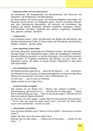 173
Stunde 9
— Reiseziele wählen und eine Reise buchen
die Dienstreise, die Nostalgiereise, die Abenteuerreise, die Exkursion, die
Expedition, die Studienreise, die Bildungsreise
die Reise wählen, die Reise buchen, die Sehenswürdigkeiten besichtigen, die
Nachbarn kennen lernen, zum Reisebüro gehen, sich für eine Reise entschei-
den, eine Versicherung abschließen, die Auskunft, die Anmeldung, das
Angebot, die Gebühr, feststellen, anbieten, empfehlen, begeistern, buchen,
sich anmelden, vermitteln, zuständig sein, beraten, vergleichen, inbegriffen
sein, getrennt, antreten, stornieren
— Tickets kaufen
eine Fahrkarte kaufen / lösen, die Bahncard, der Rabatt, der Nahverkehr, das
Schönes-Wochenende-Ticket, im Voraus lösen, der Normalpreis, der Sparpreis,
flexibel, zusätzlich, günstig, gelten
— einen stressfreien Urlaub haben
den Pass überprüfen, rechtzeitig eine Checkliste machen, das Geld wechseln,
wichtige Dinge in die Reisetasche legen, etwas als Handgepäck mitnehmen,
bequeme Kleidung anziehen, nur leichte Kost essen, Licht und Herd ausschal-
ten, pünktlich im Flughafen erscheinen (90 Minuten vor dem Start), den
Reiseleiter suchen, die Lieben zu Hause anrufen, Wertsachen in den Hotel-
Safe einschließen
— eine Urlaubskarte schreiben
Die Stadt ist einfach super! Es ist … Jahre alt. Die Stadt ist …, hat … Einwohner.
Die Altstadt mit ihren Gassen und Sehenswürdigkeiten ist charmant! Das Neue
Rathaus ist märchenhaft, nicht wahr? Das ist Wahrzeichen von ….
Ich war auch …. Das ist auch ein Erlebnis!
Später schicke ich dir einige Fotos.
— Auskunft erbitten und geben
Wie komme ich am besten hin? / Wissen Sie vielleicht (zufällig), … /
Entschuldigung, wie komme ich zu … / Könnten Sie mir bitte sagen, … / Seien
Sie so liebenswürdig, wo liegt … / Darf ich Sie etwas fragen? / Könnten Sie mir
bitte eine Auskunft geben (erteilen)?
Ja, das kann ich Ihnen sagen. / Leider habe ich keine (blasse) Ahnung davon.
/ Tut mir leid, das weiß ich leider (auch) nicht. / Da kann ich Ihnen leider
(auch) nicht weiterhelfen. / Soviel ich weiß, …
— Hilfe anbieten und erbitten
Kann ich Ihnen behilflich sein? / Kann ich Ihnen helfen? / Womit kann ich Ihnen
helfen? /
Sagen Sie bitte, wenn ich Ihnen helfen kann.
Könnten Sie mir bitte helfen, … / Wären Sie so freundlich, ... / Dürfte ich Sie
bitten, …?
 