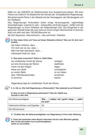181
Stunde 2
2006 von der UNESCO als Weltkulturerbe eine Auszeichnung bekam. Mit einer
Fläche von 0,66 km² ist Stadtamhof der kleinste der 18 Stadtbezirke Regensburgs.
Bemerkenswerte Parks in der Altstadt sind der Herzogspark, der Dörnbergpark und
der Stadtpark.
Das Regensburger Kulturleben bietet einige herausragende, regelmäßige
Veranstaltungen: zweimal im Jahr – Anfang Mai und Ende August – treffen sich die
Regensburger zu ihrem Volksfest, der Regensburger Dult. Das Bürgerfest in der
gesamten Altstadt findet alle zwei Jahre an einem langen Wochenende im Sommer
statt und zieht weit über 100.000 Besucher an.
die Dult (bayerisch, österreichisch) = das Jahrmarkt, Volksfest
B. Was haben Erika und Taras auf dieser Webseite erfahren? Was war für dich neu?
Erzähle.
Sie haben erfahren, dass …
Für mich war es neu, dass …
Mich hat total überrascht, dass …
Interessant finde ich, dass …
C. Was passt zusammen? Ordne zu. Bilde Sätze.
am nördlichsten Punkt der Donau	verfügen
auf eine Gründung der Römer 	 stattfinden
nichts mit dem Regen	 liegen
etwas aus Spaß 	 zurückgehen
an vierter Stelle	 zu tun haben
über 1500 Baudenkmäler	 annehmen
im Sommer 	 stehen
Regensburg liegt am nördlichsten Punkt der Donau.
4. A. Hör zu. Wie hieß Regensburg zu Römerzeiten? Was bedeutet es auf Deutsch?
B. Was ist noch in Regensburg sehenswert? Fülle die Tabelle aus.
Schreib in dein Heft.
Die Sehenswürdigkeit Wie … / viel(e) / alt / groß / lang / … sieht
es aus?
Historische Kirchen und Kapellen 25
Die Römermauer …
C*. Erzähle über die Sehenswürdigkeiten von Regensburg in Form einer Werbung.
5. Taras hat inzwischen einen Bayern interviewt und ihn nach München gefragt.
Hier ist die Information kurz zusammengefasst.
Ordne zu und erzähle.
 