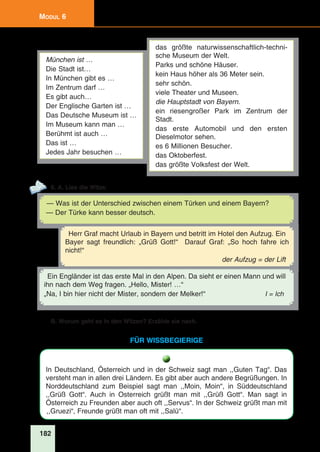 182
Modul 6
München ist …
Die Stadt ist…
In München gibt es …
Im Zentrum darf …
Es gibt auch…
Der Englische Garten ist …
Das Deutsche Museum ist …
Im Museum kann man …
Berühmt ist auch …
Das ist …
Jedes Jahr besuchen …
das größte naturwissenschaftlich-techni-
sche Museum der Welt.
Parks und schöne Häuser.
kein Haus höher als 36 Meter sein.
sehr schön.
viele Theater und Museen.
die Hauptstadt von Bayern.
ein riesengroßer Park im Zentrum der
Stadt.
das erste Automobil und den ersten
Dieselmotor sehen.
es 6 Millionen Besucher.
das Oktoberfest.
das größte Volksfest der Welt.
6. A. Lies die Witze.
— Was ist der Unterschied zwischen einem Türken und einem Bayern?
— Der Türke kann besser deutsch.
Ein Engländer ist das erste Mal in den Alpen. Da sieht er einen Mann und will
ihn nach dem Weg fragen. „Hello, Mister! …“
„Na, I bin hier nicht der Mister, sondern der Melker!“ I = Ich
Herr Graf macht Urlaub in Bayern und betritt im Hotel den Aufzug. Ein
Bayer sagt freundlich: „Grüß Gott!“ Darauf Graf: „So hoch fahre ich
nicht!“
der Aufzug = der Lift
B. Worum geht es in den Witzen? Erzähle sie nach.
für wissbegierige
In Deutschland, Österreich und in der Schweiz sagt man ,,Guten Tag“. Das
versteht man in allen drei Ländern. Es gibt aber auch andere Begrüßungen. In
Norddeutschland zum Beispiel sagt man ,,Moin, Moin“, in Süddeutschland
,,Grüß Gott“. Auch in Osterreich grüßt man mit ,,Grüß Gott“. Man sagt in
Österreich zu Freunden aber auch oft ,,Servus“. In der Schweiz grüßt man mit
,,Gruezi“, Freunde grüßt man oft mit ,,Salü“.
 