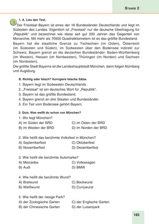 183
Stunde 2
1. A. Lies den Text.
Der Freistaat Bayern ist eines der 16 Bundesländer Deutschlands und liegt im
Südosten des Landes. Eigentlich ist „Freistaat“ nur die deutsche Übertragung für
„Republik“ und bezeichnet wie diese seit gut 200 Jahren das Gegenteil von
Monarchie. Mit mehr als 70500 Quadratkilometern ist es das größte Bundesland.
Bayern hat die staatliche Grenze zu Tschechien (im Osten), Österreich
(im Südosten und Süden), im Südwesten über den Bodensee indirekt zur
Schweiz. Bayern grenzt an die deutschen Bundesländer: Baden-Württemberg
(im Westen), Hessen (im Nordwesten), Thüringen (im Norden) und Sachsen
(im Nordosten).
Die größte Stadt Bayerns ist die Landeshauptstadt München, dann folgen Nürnberg
und Augsburg.
B. Richtig oder falsch? Korrigiere falsche Sätze.
1. Bayern liegt im Südwesten Deutschlands.
2. „Freistaat“ ist ein deutsches Wort für „Republik“.
3. Bayern ist das größte Bundesland.
4. Bayern grenzt an drei Staaten und Bundesländer.
5. Ein Teil vom Bodensee gehört Bayern.
2. Quiz. Was weißt du schon von München?
1. Wo liegt München?
A) im Süden der BRD 	 C) im Osten der BRD
B) im Westen der BRD 	 D) im Norden der BRD
2. Wie heißt das berühmte Volksfest in München?
A) Septemberfest 	 C) Oktoberfest
B) Novemberfest	 D) Dezemberfest
3. Wie heißt die berühmte Automarke?
A) Mercedes	 C) Volkswagen
B) Audi 	 D) BMW
4. Wie heißt die berühmte Wurst?
A) Bratwurst	 C) Bockwurst
B) Weißwurst	 D) Currywurst
5. Wie heißt der riesige Park?
A) der Zoologische Garten	 C) der Englische Garten
B) der Chinesische Garten	 D) der Luisenpark
 