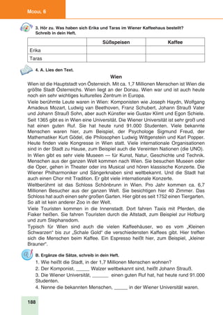 188
Modul 6
3. Hör zu. Was haben sich Erika und Taras im Wiener Kaffeehaus bestellt?
Schreib in dein Heft.
Süßspeisen Kaffee
Erika
Taras
4. A. Lies den Text.
Wien
Wien ist die Hauptstadt von Österreich. Mit ca. 1,7 Millionen Menschen ist Wien die
größte Stadt Österreichs. Wien liegt an der Donau. Wien war und ist auch heute
noch ein sehr wichtiges kulturelles Zentrum in Europa.
Viele berühmte Leute waren in Wien: Komponisten wie Joseph Haydn, Wolfgang
Amadeus Mozart, Ludwig van Beethoven, Franz Schubert, Johann Strauß Vater
und Johann Strauß Sohn, aber auch Künstler wie Gustav Klimt und Egon Schiele.
Seit 1365 gibt es in Wien eine Universität. Die Wiener Universität ist sehr groß und
hat einen guten Ruf. Sie hat heute rund 91.000 Studenten. Viele bekannte
Menschen waren hier, zum Beispiel, der Psychologe Sigmund Freud, der
Mathematiker Kurt Gödel, die Philosophen Ludwig Wittgenstein und Karl Popper.
Heute finden viele Kongresse in Wien statt. Viele internationale Organisationen
sind in der Stadt zu Hause, zum Beispiel auch die Vereinten Nationen (die UNO).
In Wien gibt es sehr viele Museen — für Kunst, Natur, Geschichte und Technik.
Menschen aus der ganzen Welt kommen nach Wien. Sie besuchen Museen oder
die Oper, gehen in Theater oder ins Musical und hören klassische Konzerte. Die
Wiener Philharmoniker und Sängerknaben sind weltbekannt. Und die Stadt hat
auch einen Chor mit Tradition. Er gibt viele internationale Konzerte.
Weltberühmt ist das Schloss Schönbrunn in Wien. Pro Jahr kommen ca. 6,7
Millionen Besucher aus der ganzen Welt. Sie besichtigen hier 40 Zimmer. Das
Schloss hat auch einen sehr großen Garten. Hier gibt es seit 1752 einen Tiergarten.
So alt ist kein anderer Zoo in der Welt.
Viele Touristen kommen in die Innenstadt. Dort fahren Taxis mit Pferden, die
Fiaker heißen. Sie fahren Touristen durch die Altstadt, zum Beispiel zur Hofburg
und zum Stephansdom.
Typisch für Wien sind auch die vielen Kaffeehäuser, wo es vom „Kleinen
Schwarzen“ bis zur „Schale Gold“ die verschiedensten Kaffees gibt. Hier treffen
sich die Menschen beim Kaffee. Ein Espresso heißt hier, zum Beispiel, „kleiner
Brauner“.
B. Ergänze die Sätze, schreib in dein Heft.
1. Wie heißt die Stadt, in der 1,7 Millionen Menschen wohnen?
2. Der Komponist, _____ Walzer weltbekannt sind, heißt Johann Strauß.
3. Die Wiener Universität, ______ einen guten Ruf hat, hat heute rund 91.000
Studenten.
4. Nenne die bekannten Menschen, _____ in der Wiener Universität waren.
 