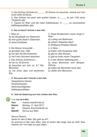 189
Stunde 4
5. Das Schloss Schönbrunn, _____ 40 Zimmer ich besuchte, machte auf mich
einen tiefen Eindruck.
6. Das Schloss hat einen sehr großen Garten, in _____ es seit 1752 einen
Tiergarten gibt.
7. Typisch für Wien sind die vielen Kaffeehäuser, in _____ es verschiedene
Kaffeespezialitäten gibt.
C. Was ist falsch? Schreib in dein Heft.
1. Wien ist …
A) die Hauptstadt von Österreich.
B) eine große Stadt in Österreich.
C) keine Großstadt.
2. Diese Komponisten waren lange in
Wien:
A) Ludwig van Beethoven.
B) Johann Sebastian Bach.
C) Wolfgang Amadeus Mozart.
3. Die Wiener Universität …
A) gründete man 1365.
B) hat über 90 000 Studenten.
C) hat Franz Schubert absolviert.
4. In Wien …
A) finden viele Kongresse statt.
B) gibt es viele Museen.
C) gibt es einen neuen Tiergarten.
5. Das Schloss Schönbrunn …
A) hat nur 40 Zimmer.
B) besuchen pro Jahr ca. 6,7 Mio.
Menschen.
C) hat einen alten und berühmten
Zoo.
6. In den Wiener Kaffeehäusern …
A) lesen Menschen zum Beispiel
Zeitung.
B) haben die Menschen keine Zeit.
C) treffen sich Menschen.
D. Was passt dazu? Schreib in dein Heft.
Geografische Namen:
Persönlichkeiten:
Sehenswürdigkeiten:
Kaffeespezialitäten:
E*. Stell die Gliederung zum Text. Erzähle über Wien.
1. A. Lies die E-Mail.
Von: 	 markus.haas@mails.at
Datum:	 Montag, 17. April 2017
An: 	 Oksana_Kravchenko@i.ua
Betreff:	 Servus aus Wien
	
Servus Oksana,
danke für dein E-Mail. Wie geht es dir?
Du kommst im Mai nach Wien. Das ist schön! Wie lange hast du Zeit? Was
machen wir? Ich habe ein paar Ideen:
 