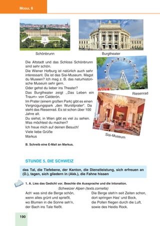 190
Modul 6
Die Altstadt und das Schloss Schönbrunn
sind sehr schön.
Die Wiener Hofburg ist natürlich auch sehr
interessant. Da ist das Sisi-Museum. Magst
du Museen? Ich mag z. B. das naturhistori-
sche Museum sehr gern.
Oder gehst du lieber ins Theater?
Das Burgtheater zeigt ,,Das Leben ein
Traum» von Calderón.
Im Prater (einem großen Park) gibt es einen
Vergnügungspark „den Wurstlprater“. Da
steht das Riesenrad. Es ist schon über 100
Jahre alt.
Du siehst, in Wien gibt es viel zu sehen.
Was möchtest du machen?
Ich freue mich auf deinen Besuch!
Viele liebe Grüße
Markus
B. Schreib eine E-Mail an Markus.
Stunde 5. Die Schweiz
das Tal, die Tiefebene, der Kanton, die Dienstleistung, sich erfreuen an
(D.), tagen, sich gliedern in (Akk.), die Fahne hissen
1. A. Lies das Gedicht vor. Beachte die Aussprache und die Intonation.
Schweizer Alpen (texts.cornella)
Ach‘ was sind die Berge schön,	 Die Berge steh‘n seit Zeiten schon,
wenn alles grünt und sprießt,	 dort springen Has‘ und Bock,
wo Blumen in die Sonne seh‘n,	 die Pollen fliegen durch die Luft,
der Bach ins Tale fließt.	 sowie des Heidis Rock.
Schönbrunn
Sisi-Museum
Riesenrad
Burgtheater
 