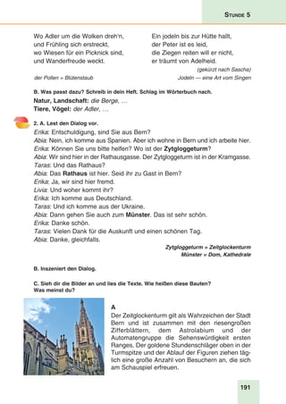 191
Stunde 5
Wo Adler um die Wolken dreh‘n,	 Ein jodeln bis zur Hütte hallt,
und Frühling sich erstreckt,	 der Peter ist es leid,
wo Wiesen für ein Picknick sind,	 die Ziegen reiten will er nicht,
und Wanderfreude weckt.	 er träumt von Adelheid.
(gekürzt nach Sascha)
der Pollen = Blütenstaub Jodeln — eine Art vom Singen
B. Was passt dazu? Schreib in dein Heft. Schlag im Wörterbuch nach.
Natur, Landschaft: die Berge, …
Tiere, Vögel: der Adler, …
2. A. Lest den Dialog vor.
Erika: Entschuldigung, sind Sie aus Bern?
Abia: Nein, ich komme aus Spanien. Aber ich wohne in Bern und ich arbeite hier.
Erika: Können Sie uns bitte helfen? Wo ist der Zytgloggeturm?
Abia: Wir sind hier in der Rathausgasse. Der Zytgloggeturm ist in der Kramgasse.
Taras: Und das Rathaus?
Abia: Das Rathaus ist hier. Seid ihr zu Gast in Bern?
Erika: Ja, wir sind hier fremd.
Livia: Und woher kommt ihr?
Erika: Ich komme aus Deutschland.
Taras: Und ich komme aus der Ukraine.
Abia: Dann gehen Sie auch zum Münster. Das ist sehr schön.
Erika: Danke schön.
Taras: Vielen Dank für die Auskunft und einen schönen Tag.
Abia: Danke, gleichfalls.
Zytgloggeturm = Zeitglockenturm
Münster = Dom, Kathedrale
B. Inszeniert den Dialog.
C. Sieh dir die Bilder an und lies die Texte. Wie heißen diese Bauten?
Was meinst du?
A
Der Zeitglockenturm gilt als Wahrzeichen der Stadt
Bern und ist zusammen mit den riesengroßen
Zifferblättern, dem Astrolabium und der
Automatengruppe die Sehenswürdigkeit ersten
Ranges. Der goldene Stundenschläger oben in der
Turmspitze und der Ablauf der Figuren ziehen täg-
lich eine große Anzahl von Besuchern an, die sich
am Schauspiel erfreuen.
 