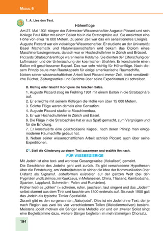 194
Modul 6
1. A. Lies den Text.
Höhenflüge
Am 27. Mai 1931 stiegen der Schweizer Wissenschaftler Auguste Piccard und sein
Kollege Paul Kifler mit einem Ballon bis in die Stratosphäre auf. Sie erreichten eine
Höhe von etwa 16 000 Metern. Zu jener Zeit war das ein sensationelles Ereignis.
Auguste Piccard war ein vielseitiger Wissenschaftler. Er studierte an der Universität
Basel Mathematik und Naturwissenschaften und bekam das Diplom eines
Maschinenbauingenieurs, danach war er Hochschullehrer in Zürich und Brüssel.
Piccards Stratosphärenflüge waren keine Reklame. Sie dienten der Erforschung der
Luftmassen und der Untersuchung der kosmischen Strahlen. Er konstruierte einen
Ballon mit geschlossener Kapsel. Das war sehr wichtig für Höhenflüge. Nach die-
sem Prinzip baute man Raumkapseln für einige amerikanische Raumschiffe.
Neben seiner wissenschaftlichen Arbeit fand Piccard immer Zeit, leicht verständli-
che Bücher, Zeitungsartikel und Berichte über seine Expeditionen zu schreiben.
B. Richtig oder falsch? Korrigiere die falschen Sätze.
1. Auguste Piccard stieg im Frühling 1931 mit einem Ballon in die Stratosphäre
auf.
2. Er erreichte mit seinem Kollegen die Höhe von über 15 000 Metern.
3. Solche Flüge waren damals eine Sensation.
4. Auguste Piccard studierte Maschinenbau.
5. Er war Hochschullehrer in Zürich und Basel.
6. Die Flüge in die Stratosphäre hat er aus Spaß gemacht, zum Vergnügen und
für die Erholung.
7. Er konstruierte eine geschlossene Kapsel, nach deren Prinzip man einige
moderne Raumschiffe gebaut hat.
8. Neben seiner wissenschaftlichen Arbeit schrieb Piccard auch über seine
Expeditionen.
C*. Stell die Gliederung zu einem Text zusammen und erzähle ihn nach.
Für Wissbegierige
Mit Jodeln ist eine text- und wortlose Gesangsweise (Vokalisen) gemeint.
Die Geschichte des Jodelns geht weit zurück. Es gibt verschiedene Hypothesen
über die Entstehung, am Verbreitetsten ist sicher die Idee der Kommunikation über
Distanz als Signalruf. Jodelformen existieren auf der ganzen Welt (bei den
Pygmäen und Eskimos, im Kaukasus, in Melanesien, China, Thailand, Kambodscha,
Spanien, Lappland, Schweden, Polen und Rumänien).
Früher hieß es „johlen“ (= schreien, rufen, jauchzen, laut singen) und das „Jodeln“
selbst stammt aus dem Tirol und tauchte um 1800 erstmals auf. Bis nach 1900 galt
das Jodeln als typische Tiroler Spezialität.
Zurzeit gibt es den so genannten „Naturjodel“. Dies ist ein Jodel ohne Text, der je
nach Region aus zwei bis vier verschiedenen Teilen (Melodienmotiven) besteht.
Meistens jodelt motiven ein Sänger eine Melodie vor und ein zweiter Solist singt
eine Begleitstimme dazu, weitere Sänger begleiten im mehrstimmigen Chorsatz.
 